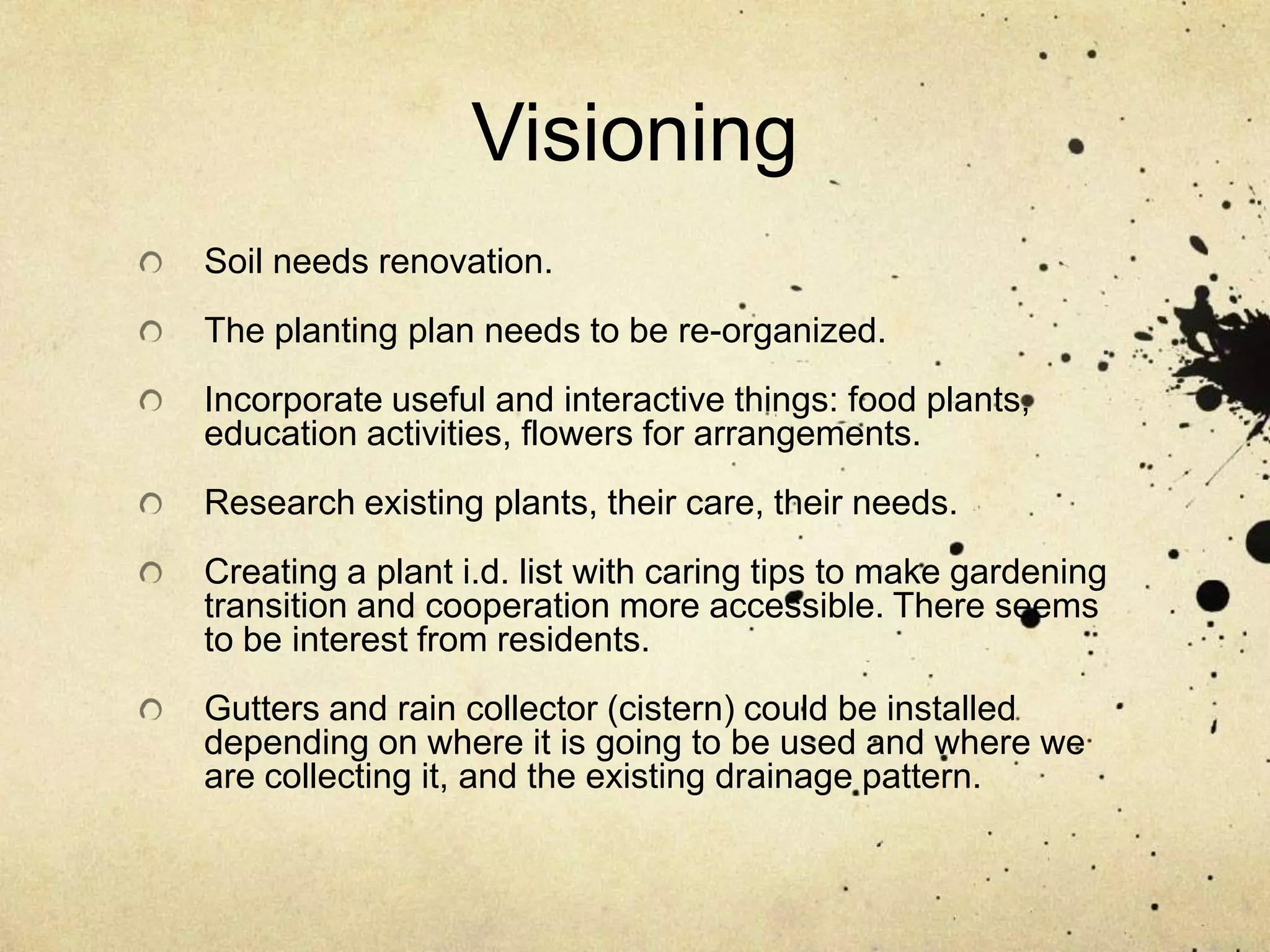 VisioningSoil needs renovation.The planting plan needs to be re-organized.Incorporate useful and interactive things: food plants, education activities, flowers for arrangements.Research existing plants, their care, their needs.Creating a plant i.d. list with caring tips to make gardening transition and cooperation more accessible. There seems to be interest from residents.Gutters and rain collector (cistern) could be installed depending on where it is going to be used and where we are collecting it, and the existing drainage pattern.