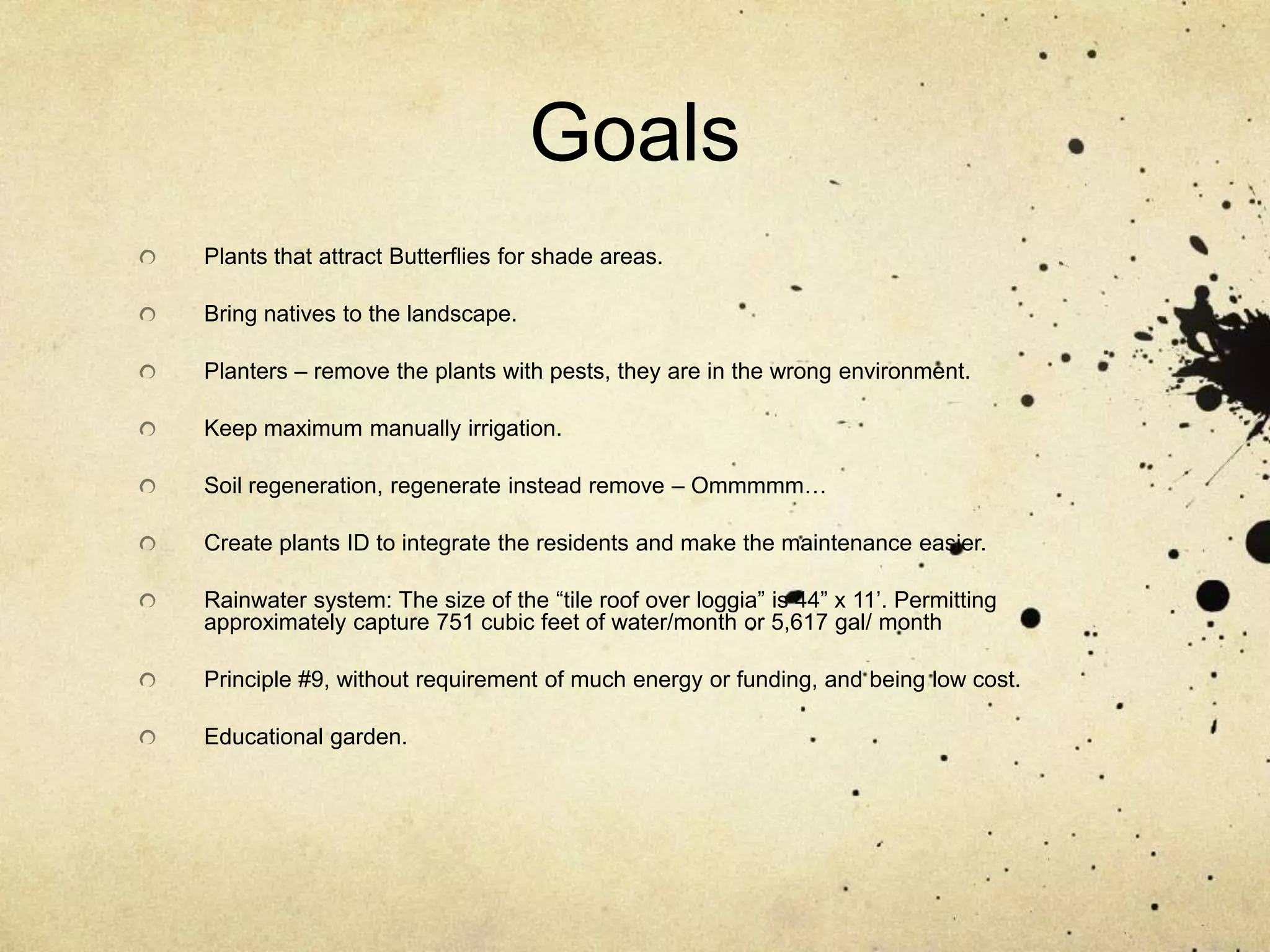 GoalsPlants that attract Butterflies for shade areas.Bring natives to the landscape.Planters – remove the plants with pests, they are in the wrong environment.Keep maximum manually irrigation.Soil regeneration, regenerate instead remove – Ommmmm…Create plants ID to integrate the residents and make the maintenance easier.Rainwater system: The size of the “tile roof over loggia” is 44” x 11’. Permitting approximately capture 751 cubic feet of water/month or 5,617 gal/ monthPrinciple #9, without requirement of much energy or funding, and being low cost.Educational garden.