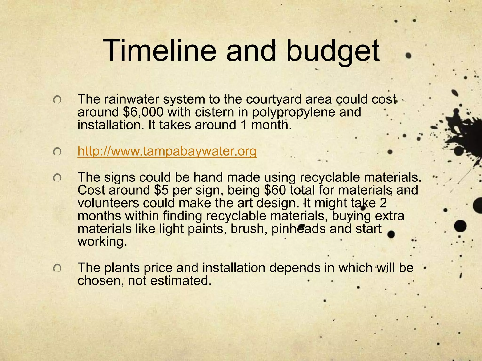 Timeline and budgetThe rainwater system to the courtyard area could cost around $6,000 with cistern in polypropylene and installation. It takes around 1 month.http://www.tampabaywater.orgThe signs could be hand made using recyclable materials. Cost around $5 per sign, being $60 total for materials and volunteers could make the art design. It might take 2 months within finding recyclable materials, buying extra materials like light paints, brush, pinheads and start working.  The plants price and installation depends in which will be chosen, not estimated.
