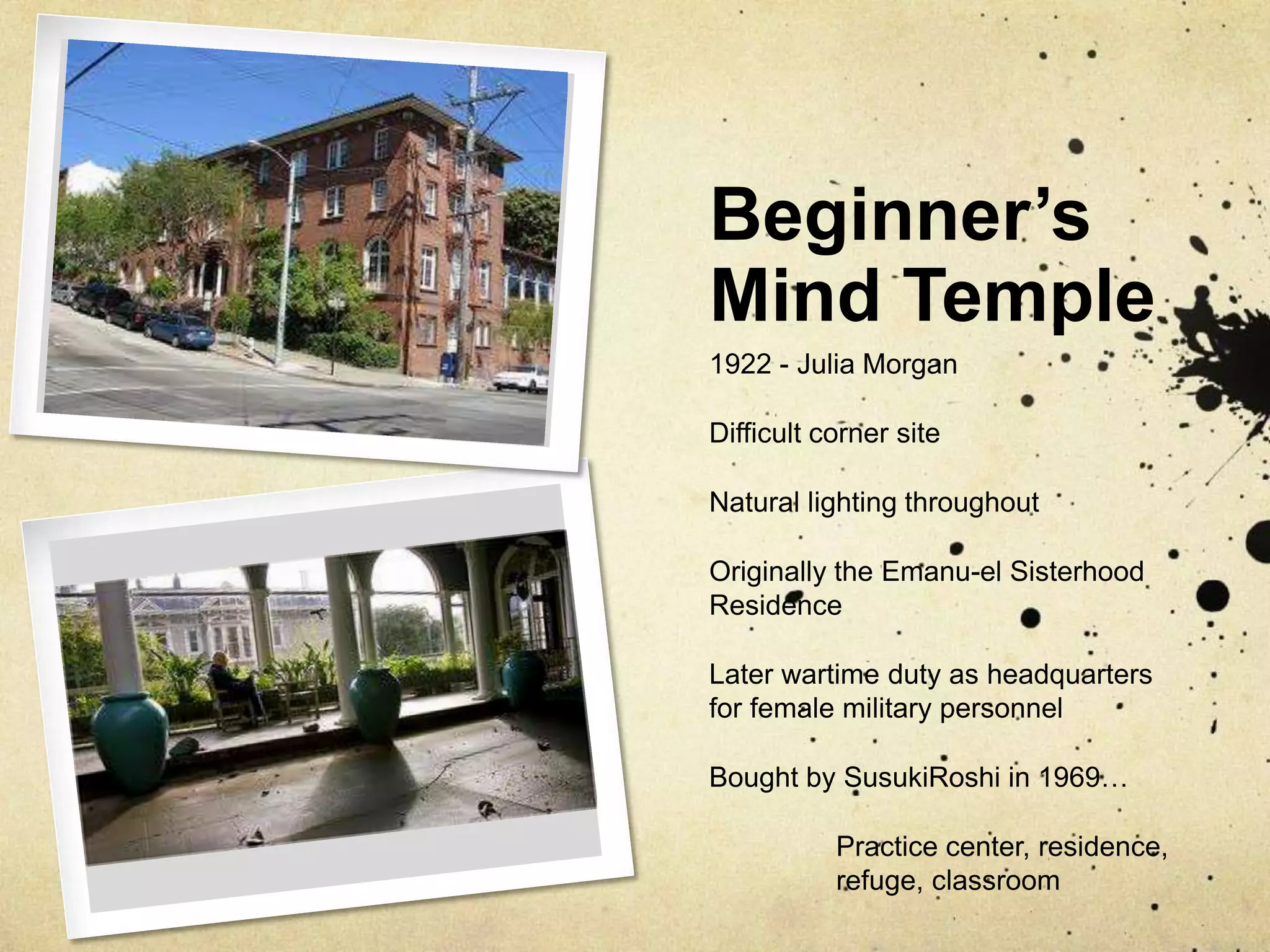 Beginner’s Mind Temple1922 - Julia MorganDifficult corner siteNatural lighting throughoutOriginally the Emanu-el Sisterhood ResidenceLater wartime duty as headquarters for female military personnelBought by SusukiRoshi in 1969…	Practice center, residence, 	refuge, classroom