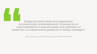 “– Mary Wharmby, ex Global Head of Design Transformation BBVA.
El papel del diseño dentro de la organización
ha evolucionado considerablemente. Ha pasado de ser
responsabilidad de un pequeño equipo local, dedicado a la
producción, a un departamento global con un enfoque estratégico”.
 