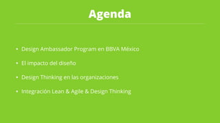 Agenda
• Design Ambassador Program en BBVA México
• El impacto del diseño
• Design Thinking en las organizaciones
• Integración Lean & Agile & Design Thinking
 