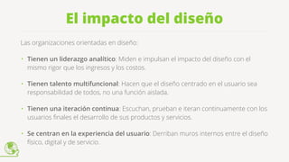 El impacto del diseño
Las organizaciones orientadas en diseño: 
• Tienen un liderazgo analítico: Miden e impulsan el impacto del diseño con el
mismo rigor que los ingresos y los costos.
• Tienen talento multifuncional: Hacen que el diseño centrado en el usuario sea
responsabilidad de todos, no una función aislada.
• Tienen una iteración continua: Escuchan, prueban e iteran continuamente con los
usuarios ﬁnales el desarrollo de sus productos y servicios.
• Se centran en la experiencia del usuario: Derriban muros internos entre el diseño
físico, digital y de servicio.
 