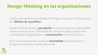 Design Thinking en las organizaciones
• El valor más signiﬁcativo de Design Thinking es creado por resultados que
son difíciles de cuantiﬁcar.
• Design Thinking cambia la percepción, la forma en que los colaboradores
sienten y ven las cosas. Profundizando, cambia las interacciones entre
miembros de la organización y la conversación de innovación en sí.
• En el nivel más profundo, cambia la mentalidad de las personas, la
perspectiva misma que tienen del mundo.
 