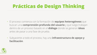 Prácticas de Design Thinking
• El proceso comienza con la formación de equipos heterogéneos que
buscan una comprensión profunda del usuario y que luego trabajan
dentro de un proceso basado en el diálogo donde se generan ideas
antes de pasar a una fase de prueba.
• Subyacente a todo el proceso, hay una infraestructura de apoyo y
facilitación.
 