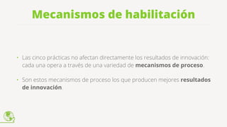 Mecanismos de habilitación
• Las cinco prácticas no afectan directamente los resultados de innovación:
cada una opera a través de una variedad de mecanismos de proceso.
• Son estos mecanismos de proceso los que producen mejores resultados
de innovación.
 