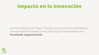 Impacto en la innovación
• Las cinco prácticas de Design Thinking y sus mecanismos habilitadores
correspondientes trabajan juntos para mejorar el desempeño de la
innovación organizacional.
 
