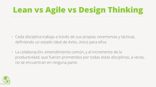 Lean vs Agile vs Design Thinking
• Cada disciplina trabaja a través de sus propias ceremonias y tácticas,
deﬁniendo un estado ideal de éxito, único para ellos.
• La colaboración, entendimiento común, y el incremento de la
productividad, que fueron prometidos por todas estas disciplinas, a veces,
no se encuentran en ninguna parte.
 