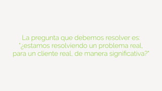 La pregunta que debemos resolver es:
"¿estamos resolviendo un problema real,
para un cliente real, de manera signiﬁcativa?"
 