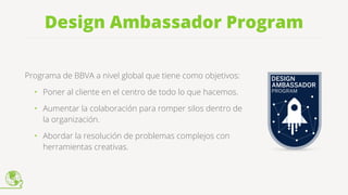 Design Ambassador Program
Programa de BBVA a nivel global que tiene como objetivos:
• Poner al cliente en el centro de todo lo que hacemos.
• Aumentar la colaboración para romper silos dentro de
la organización.
• Abordar la resolución de problemas complejos con
herramientas creativas.
 