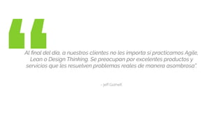 “ – Jeﬀ Gothelf.
Al ﬁnal del día, a nuestros clientes no les importa si practicamos Agile,
Lean o Design Thinking. Se preocupan por excelentes productos y
servicios que les resuelven problemas reales de manera asombrosa”.
 
