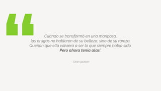 “ - Dean Jackson
Cuando se transformó en una mariposa,
las orugas no hablaron de su belleza, sino de su rareza.
Querían que ella volviera a ser lo que siempre había sido.
Pero ahora tenía alas”.
 