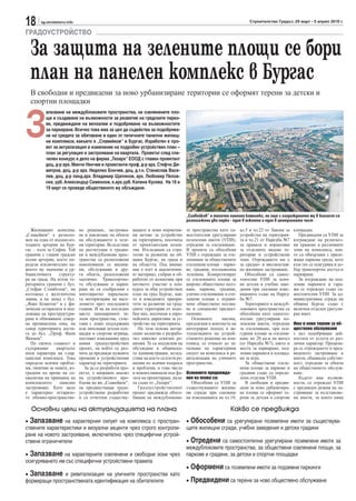 18      sg.stroitelstvo.info                                                                                              Строителство Градът, 29 март - 5 април 2010 г.

ГРАДОУСТРОЙСТВО

  За защита на зелените площи се бори
  план на панелен комплекс в Бургас
  В свободни и предвидени за ново урбанизиране територии се оформят терени за детски и
  спортни площадки



З
           апазване на междублоковите пространства, на озеленените пло-
           щи и създаване на възможности за развитие на градските парко-
           ве, предвиждане на велоалеи и подобряване на възможностите
           за паркиране. Всичко това има за цел да съдейства за подобрява-
           не на средата за обитаване в един от типичните панелни жилищ-
           ни комплекси, какъвто е „Славейков“ в Бургас. Изработен е про-
           ект за актуализация и изменение на подробен устройствен план –
           план за регулация и застрояване на квартала. Проектът след спе-
           челен конкурс е дело на фирма „Геоарх“ ЕООД с главен проектант
           доц. д-р арх. Минчо Ненчев и проектанти проф. д-р арх. Стефчо Ди-
           митров, доц. д-р арх. Недялко Бончев, доц. д.т.н. Станислав Васи-
           лев, доц. д-р ланд.арх. Владимир Щилянов, арх. Любомир Пелов-
           ски, урб. Александър Симеонов, к.арх.урб. Калина Кусева. На 18 и
           19 март се проведе общественото му обсъждане.




                                                                                          „Славейков“ е типичен панелен комплекс, но още с изграждането му в близост са
                                                                                          разположени два парка - един в южната и един в централната част

   Жилищният комплекс          но решение, застроява-       ващите и нови норматив-       те пространства като са-    ал.5 и чл.22 от Закона за   площадки.
„Славейков“ е разполо-         не и навлизане на обекти     ни актове за устройство       мостоятелни урегулирани     устройство на територия-       Предвидени са УПИ за
жен на една от входно-из-      на обслужването в зеле-      на територията, посочиха      поземлени имоти (УПИ),      та и чл.21 от Наредба №7    изграждане на религиоз-
ходните артерии на Бур-        ни територии. Вследствие     от проектантския колек-       отредени за озеленяване.    за правила и нормативи      ни храмове в различните
гас – пътя за София. Той       на реституция в градин-      тив. Изследвани са стра-      В проекта са обособени      за отделните видове те-     зони на комплекса, кои-
граничи с главни градски       ки и междублокови прос-      тегии за развитие на об-      УПИ с отреждане за озе-     ритории и устройствени      то са обвързани с приле-
пътни артерии, което оп-       транства са разположени      щина Бургас, на града и       леняване за обществените    зони. Отреждането им е      жаща паркова среда, като
ределя изключително ва-        новопоявили се жилищ-        на областта. Под внима-       озеленени площи – парко-    за средно- и високоетаж-    към тях се осигурява и до-
жното му значение в ур-        ни, обслужващи и дру-        ние е взет и аналитични-      ве, градини, изолационна    но жилищно застрояване.     бър транспортен достъп и
банистичната     структу-      ги обекти, разположени       ят материал, събран и об-     зеленина. Конкретизират        Обособени са самос-      паркиране.
ра на града. На изток те-      хаотично. Транспортно-       работен от колектива при      се озеленените площи за     тоятелни УПИ за всич-          За изграждане на под-
риторията граничи с бул.       то обслужване и парки-       неговото участие в кон-       широко обществено полз-     ки детски и учебни заве-    земни паркинги и гара-
„Стефан Стамболов“, на         ране не са съобразени с      курса за общ устройствен      ване, паркове, градини,     дения при спазване изис-    жи се отреждат също са-
югозапад с железопътна         многократно нараснала-       план на град Бургас, как-     улично озеленяване и озе-   кванията също на Наред-     мостоятелни УПИ. За ад-
линия, а на запад с бул.       та моторизация на насе-      то и изведените приори-       ленени площи с ограни-      ба №7.                      министративна сграда на
„Янко Комитов“ и с фи-         лението през последните      тети за развитие на град-     чено обществено ползва-        Териториите в междуб-    община Бургас също е
зически остарялата и под-      години. И не на последно     ските територии от подо-      не и специално предназ-     локовите пространства са    включен отделен урегули-
лежаща на преструктури-        място занемарените зе-       бен вид, посочени в евро-     начение.                    обособени като самосто-     ран имот.
ране и обновяване север-       лени пространства, съче-     пейските директиви за ус-        Основните      насоки,   ятелни урегулирани по-
на промишлена зона, на         тани с лошо поддържани       тройство на територията.      предлагани в контекста на   землени имоти, отредени     Има и нови терени за об-
север територията дости-       или липсващи детски пло-        На тази основа автор-      интегриран подход в ак-     за озеленяване, при оси-    ществено обслужване
га до бул. „Проф. Яким         щадки и спортни игрища,      ският колектив е разрабо-     туализацията на устрой-     гурени площи за озеленя-    с цел подобряване дей-
Якимов“.                       поставят изисквания пред     тил няколко ескизни ре-       ственото решение на ком-    ване по 20 кв.м на жител    ностите от услуги от раз-
   По своята същност и         новия градоустройствен       шения. Те са подлагани на     плекса, се отнасят до за-   (от Наредба №7), както и    личен характер. Прецизи-
съдържание      кварталът      проект, на който се раз-     обсъждане в общинска-         пазване на характерния      места за паркиране, под-    ра се отреждането и пред-
носи характера на т.нар.       чита да предвиди нужните     та администрация, вслед-      силует на комплекса и ре-   земни паркинги и площад-    виденото застрояване в
панелни комплекси. Това        промени в устройствения      ствие на което са взети ре-   витализация на уличните     ки за игра.                 имоти, общинска собстве-
определя всички пробле-        характер на територията.     шения по всички въпроси       пространства.                  За обществени озеле-     ност, отредени за обекти
ми, типични за зоните, из-        За да се разработи про-   и проблеми, в това число                                  нени площи за паркове и     на общественото обслуж-
градени по време на со-        ектът, е направен анализ     и нововъзникнали във фа-      Основните предвижда-        градини също са опреде-     ване.
циализма на принципа на        на устройствените про-       зата на проектиране, каза-    ния на плана са:            лени отделни УПИ.              Където има възмож-
комплексното      панелно      блеми на жк „Славейков“,     ха също от „Геоарх“.             Обособени са УПИ за         В свободни и предви-     ности, се отреждат УПИ
застрояване. Като цяло         на предшестващи градо-          Градоустройственият        съществуващите жилищ-       дени за ново урбанизира-    с предвиден режим на за-
е характерно остаряло-         устройствени разработки      проект предвижда обосо-       ни сгради при спазване      не площи се оформят те-     строяване за възстанове-
то обемно-пространстве-        и са отчетени съществу-      бяване на междублокови-       на изискванията на чл.19,   рени за детски и спортни    ни имоти, за които няма

   Основни цели на актуализацията на плана                                                                      Какво се предвижда
• Запазване на характерния силует на комплекса с простран-                                • Обособени са урегулирани поземлени имоти за съществува-
ствените характеристики и визуални акценти чрез строго контроли-                          щите жилищни сгради, учебни заведения и детски градини
ране на новото застрояване, включително чрез специфични устрой-
ствени ограничители                                                                       • Отредени са самостоятелни урегулирани поземлени имоти за
                                                                                          междублоковите пространства, за обществени озеленени площи, за
• Запазване на характерните озеленени и свободни зони чрез                                паркове и градини, за детски и спортни площадки
осигуряването им със специфични устройствени правила
                                                                                          • Оформени са поземлени имоти за подземни паркинги
• Запазване и ревитализация на уличните пространства като
формиращи пространствената идентификация на обитателите                                   • Предвидени са терени за ново обществено обслужване
 