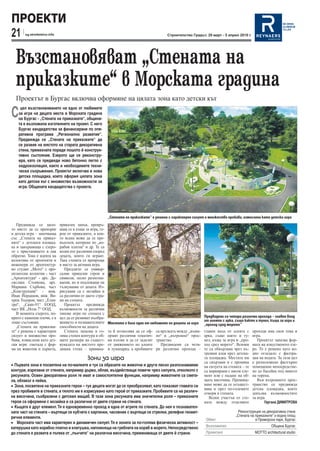 ПРОЕКТИ
21      sg.stroitelstvo.info                                                                  Строителство Градът, 29 март - 5 април 2010 г.




  Възстановяват „Стената на
  приказките“ в Морската градина
  Проектът в Бургас включва оформяне на цялата зона като детски кът

С
     цел възстановяването на едно от любимите
    за игра на децата места в Морската градина
    на Бургас - „Стената на приказките“, община-
    та е възложила изготвянето на проект. С него
    Бургас кандидатства за финансиране по опе-
    ративна програма „Регионално развитие“.
    Предвижда се „Стената на приказките“ да
    се развие на мястото на старата декоративна
    стена, премахната поради лошото й конструк-
    тивно състояние. Езерото ще се реконстру-
    ира, като се предвиди ново бетонно легло с
    хидроизолация, както и необходимите техни-
    чески съоръжения. Проектът включва и нова
    детска площадка, което оформя цялата зона
    като детски кът с множество възможности за
    игра. Общината кандидатства с проекта.




                                                            „Стената на приказките“ е решена с характерен силует и множество пробиви, измислени като детски игри
   Предвижда се цяло-          приказен замък, превръ-
то място да се превърне        щащ се в къща за игра, ге-
в детска игра – започваща      рои от приказките, в кои-
със „Стената на приказ-        то всеки може да се пре-
ките“ с детската площад-       въплъти, катерене по „ко-
ка и завършваща с езеро-       рабни платна“ и др. Те са
то с пристанището и пак        всеки път различни според
обратно. Това е идеята на      децата, които ги играят.
колектива от архитекти и       Така стената се превръща
инженери от архитектур-        в място за активна игра.
но студио „Мото“ с про-           Предлагат се универ-
ектантски колектив - част      сални приказни герои и
„Архитектура“ - арх. Де-       символи, лесно разпозна-
сислава Стоянова, арх.         ваеми, но и подлежащи на
Мариана Сърбова, част          тълкувание от децата. Из-
„Конструкции“ - инж.           рисувани са с мозайки и
Иван Йорданов, инж. Ви-        са различни от двете стра-
хрен Тодоров, част „Елек-      ни на стената.
тро“, „Скип-91“ ЕООД,             Проектът предвижда
част ВК „Нола 7“ ООД.          възможности за различни
   В момента езерото, по-      типове игри по стената с
крито с каменни плочи, е в     цел да се развиват въобра-                                                          Предвидени са четири различни прохода – главен вход
лошо състояние.                жението и познавателните                                                            от алеята с арка, също както и тунел, къща за игра и
                                                            Мястото е било едно от любимите на децата за игра      „проход сред морето“
   „Стената на приказки-       способности на децата.
те“ е решена с характерен         Стената запазва в го-     та й позволява да се оф-    са връзката между „външ-   главен вход от алеята с      проходи има своя тема и
силует и множество про-        ляма степен контура и об-    ормят различни тематич-     но“ и „вътрешно“ прос-     арка, също както и ту-       игра.
биви, измислени като дет-      щите размери на същест-      ни кътове и да се заделят   транство.                  нел, къща за игра и „про-       Проектът запазва фор-
ски игри: сметала с фор-       вувалата на мястото пре-     от движението по алеите        Предвидени са чети-     ход сред морето“. Всички     мата на изкуственото езе-
ма на животни и дървета,       дишна стена – кривина-       и лунапарка, а пробивите    ри различни прохода –      те са обвързани чрез въ-     ро. То е решено като во-
                                                                                                                   трешни алеи през детска-     дно огледало с филтра-
                                               Зони за игра                                                        та площадка. Местата им      ция на водата. За тази цел
                                                                                                                   са свързани и с промяна      е разположено филтърно
• Първата зона е посветена на по-малките и тук са образите на животни и други лесно разпознаваеми                  на силуета на стената – те   помещение непосредстве-
контури, изрязани от стената, например дърво, облак, въздействащи повече чрез силуета, отколкото с                 са маркирани с висок еле-    но до басейна под нивото
рисунката. Освен декоративна роля те имат и самостоятелни функции, например животните са смета-                    мент или с падане на об-     на терена.
ла, облакът е пейка.                                                                                               щата височина. Премина-         Във вътрешното прос-
• Зона, посветена на приказните герои – тук децата могат да се преобразяват, като показват главата си              ване може да се осъщест-     транство се предвижда
                                                                                                                   вява и през по-големите      детска площадка, която
през пробивите в стената, а тялото им е изрисувано като герой от приказките. Пробивите са на различ-               отвори в стената.            допълва възможностите
на височина, съобразени с детския мащаб. В тази зона рисунката има значителна роля – приказните                       Всеки участък от сте-     за игра.
герои са оформени с мозайка и са различни от двете страни на стената.                                              ната между отделните               Гергана ДИМИТРОВА
• Къщата е друг елемент. Тя е едновременно проход и една от игрите по стената. До нея е познавател-
ната част на стената – въртящи се кубчета с картинки, часовник с въртящи се стрелки, релефни геомет-                                   Реконструкция на декоративна стена
рични елементи.                                                                                                                      „Стената на приказките“ и водна площ
                                                                                                                    Обект                        в Приморски парк, Бургас
• Морската част има характерен и динамичен силует. Тя е зоната за по-голяма физическа активност –
катерушка като корабно платно и клатушка, напомняща на греблата на кораб в морето. Непосредствено                   Възложител                             Община Бургас
до стената е развита и пътека от „пънчета“ на различна височина, преминаваща от двете й страни.                     Проектант                    МOTTO architectural studio
 