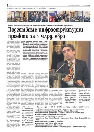 4       sg.stroitelstvo.info                                                                                           Строителство Градът, 6 - 11 април 2010 г.

УПРАВЛЕНИЕ НА СТРАТЕГИЧЕСКАТА ИНФРАСТРУКТУРА




  Росен Плевнелиев, министър на регионалното развитие и благоустройството:


  Подготвяме инфраструктурни
  проекти за 4 млрд. евро
                               Р
   Погледнем ли карта-            осен Плевнелиев завършва ВМЕИ - София.
та на България и връзки-          През 1990 г. основава „Ирис интернешънъл“ -
те й със съседните стра-
ни, ясно се вижда, че ние         първата българска строителна компания, коя-
сме държава в изолация.           то придобива сертификат ISO 9001. От 1991 до
На 400-километровата              1998 г. работи в Германия като съсобственик на
част от река Дунав има            строителна фирма, която става подизпълнител
само един мост, няма-             на германската Lindner. От 1998 г. насам после-
ме подход към коридори
VIII и Х. Имаме 418 км
                                  дователно през няколко години основава и ста-
магистрали, които със-            ва управител на компаниите от групата „Lindner
тавляват 2% от пътища-            Bulgaria“ ЕООД, член е на борда на директорите
та, 3000 км първоклас-            на КРИБ и управител на „Бизнес парк София“.
ни пътища, 4000 км вто-           През 2009 г. става министър на регионалното
рокласни, близо 19 000            развитие в правителството на Бойко Борисов.
км третокласни пътища.
Какво е тяхното състо-
яние? Всички знаят, че
от 80-те години, когато
за пътища са се отделя-
ли много средства, то се
влошава. И то защото от
1995 г. насам средствата
за пътната мрежа са мно-
го малко. През последни-
те девет години за пъти-       полагаме с 255 млн. евро    гистрала „Хемус“ от Шу-
ща са се отделяли между        по оперативна програма      мен до Велико Търново
170 млн. и 70 млн. лева        „Регионално развитие“,      няма достатъчно трафик
на година за капитално         125 млн. евро по ИСПА,      – не е нужно трасето там
строителство (без теку-        по „Транзитни пътища V“     да бъде аутобан.
щото поддържане), което        парите са 705 млн. евро,       Подготвяме програ-
е изключително малко.          144 млн. евро са от Све-    мата за проектите, която
Така, ако през 1985 г. в       товната банка за рехаби-    трябва да бъде внесена в
добро състояние са били        литация на втори и тре-     парламента.
85% от пътищата в стра-        ти клас пътища, 990 млн.       Замисляме и други ва-
ната, сега в такова състо-     евро са по оперативна       рианти. Например пътят
яние са едва 35%.              програма „Транспорт“.       Русе – Варна може да до-
   Целта на пътищата е         През тази година сме по-    бави страхотна стойност
и да свързват градове-
те. Затова освен мегапо-
лиса София определихме
                               лучили 9 строителни раз-
                               решения за рехабилита-
                               ция на 500 км пътна мре-
                                                           на град Варна. Този път
                                                           е важен – може да стане
                                                           и по линия на публично-
                                                                                      ти и пътници към Черно-
                                                                                      морието.
                                                                                         Внесохме в Минис-
                                                                                                                 П   редставяме
                                                                                                                     идеята за из-
                                                                                                                 граждане на още
                                                                                                                                         В  несохме в Ми-
                                                                                                                                            нистерския
                                                                                                                                         съвет програма
деветте основни полюса         жа за 200 млн. евро. По-    частното партньорство.     терския съвет програма
на растеж: Благоевград,        ставихме и въпроса защо     Той свързва две приста-    за рехабилитация на 64     два моста на река       за рехабилитация
Пловдив, Стара Загора,         магистрали, защо не че-     нища - Варна и Русе, ко-   моста със заемни сред-     Дунав - при Си-         на 64 моста със
Бургас, Варна, Русе, Ве-       тирилентови пътища, ко-     ито също могат да бъ-      ства от Световната бан-
лико Търново, Плевен,          ито са двойно по-евтини     дат предложени в общ       ка. Подготвена е програ-   листра – Кълъраш        заемни средства
Русе. Основните връзки         от магистралите? Някъде     пакет с пътната отсеч-     ма за безопасност по пъ-   и Оряхово – Бекет,      от Световната
между тях са приоритети        е възможно да предпоче-     ка на стратегически ин-    тищата, в която попадат    за 400 млн. евро        банка
на пътния сектор в тази        тем дори и трилентови       веститор. Това е трасе-    101 кръстовища с най-
държава.                       трасета. По частта от ма-   то на румънските турис-    много жертви.
   Имаме и десет вторич-
ни полюса на развитие:
Кюстендил – Смолян –
Хасково – Кърджали –
                                 П   оставихме и
                                     въпроса защо
                                 магистрали, защо
                                                           •
                                                                За периода от 2014 – 2020 г. ще представим проектите:
                                                               лот 3 на магистрала „Струма“ Благоевград – Сандански – 67.5 км за 500 млн. евро
Сливен – Шумен – До-                                       •   лот 6 на магистрала „Тракия“ Варна – Бургас – 100 км за 350 млн. евро
брич - Силистра – Габро-         не четириленто-           •   лот 0 на магистрала „Тракия“ София – Калотина с дължина 50 км за 150 млн. евро
во – Враца. Те също са           ви пътища, кои-           •   София – Гюешево – дължина 85 км за 200 млн. евро
част от тази най-важна           то са двойно по-
пътна мрежа.                                               •   скоростен път Русе – Шумен за 150 млн. евро
   Ако средствата от Ев-         евтини от ма-             •   скоростен път Русе – Велико Търново – Габрово, тунел Шипка – Стара Загора за 350 млн.
ропейския съюз за пъти-          гистралите? Ня-               евро
ща в програмния период           къде е възможно           •   магистрала „Хемус“ , 245 км за 1.2 млрд. евро
2007 - 2013 са 1.2 млрд.
евро, ние ще подсигу-            да предпочетем            •   скоростен път „Рила“ – 80 км за 200 млн. евро
рим за следващия про-            дори и триленто-          •   Софийски околовръстен път – 500 млн. евро
грамен период проекти            ви трасета
за 4 млрд. евро. Сега раз-                                 •   Мостове на река Дунав при Силистра – Кълъраш и Оряхово – Бекет за 400 млн. евро.
 