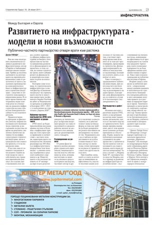 Строителство Градът, 18 - 24 април 2011 г.                                                                                                   sg.stroitelstvo.info   19
                                                                                                                                   ИНФРАСТРУКТУРА

  Между България и Европа


  Развитието на инфраструктурата -
  модели и нови възможности
  Публично-частното партньорство отваря врати към растежа
Даниел ТИЕНДА*              дел, в който държава-                                                              ги искат от частния сек-    становяване на пътната
                            та оформя инфраструк-                                                              тор, а частният парт-       настилка, повишаване
   Във все още несигур-     турния си бюджет, като                                                             ньор предоставя акти-       на ефективността й чрез
ните икономически ус-       предоставя на частна-                                                              вите си за тази цел чрез    изграждането на тунели
ловия в развитието ин-      та инициатива развити-                                                             планиране, проектиране      под градските терито-
фраструктурния сектор       ето и финансирането на                                                             и строителство, финан-      рии, които позволяват
в Европа се наблюдават      проектите, в този слу-                                                             сира изграждането на        повърхността да бъде
няколко важни тенден-       чай, на големи строител-                                                           обекта и впоследствие       оформена наново като
ции. Трябва да посочим      ни групи, които добавят                                                            го експлоатира, ползвай-    зелени площи и парко-
значението на интегра-      ролите на финансисти                                                               ки услугите, които се из-   ве. Това е най-голямата
цията на европейската       и оператори към воде-                                                              вличат от него.             транзакция на публична
икономика, един от ре-      щата си роля на изпъл-                                                                Това е в контраст с      институция в Европа.
зултатите от което е на-    нители.                                                                            традиционните публич-          Вторият модел е кон-
малената производстве-          България също осъз-                                                            ни инвестиции, при ко-      цесия за публични про-
на конкурентоспосо-         нава, че стратегическата                                                           ито властите постигат       екти – споразумение
бност в инфраструктур-      инфраструктура е клю-                                                              съгласие с частния сек-     между администрацията
ната строителна индус-      чов фактор за икономи-                                                             тор за реализирането на     и изпълнителя на стро-
трия – следствие от по-     ческия ръст на страната,                                                           даден проект, осигуря-      ителството. Компани-
строгите изисквания и       както посочи и замест-                                                             ват сами финансирането      ята извършва работата
нормативна рамка. В съ-     ник-министърът на фи-                                                              му, а в повечето случаи     и като заплащане полу-
щото време именно ин-       нансите Боряна Пенчева                                                             и го експлоатират след      чава правото да я раз-
теграцията играе клю-       на дебат за Национална-                                                            завършването му.            вива за определен пери-
чова роля по отноше-        та програма за реформи                                                                                         од от време. Типичните
ние на градската инфра-     в България (2011 - 2015                                                            Партньорство в дейст-       примери са магистрали-
структура на една стра-     г.) в изпълнение на стра-                                                          вие                         те, спортните съоръже-
на или конкурентоспо-       тегията „Европа 2020“.      Пример за успешно публично-частно партньорство е          Испания има опит с       ния, водни обекти, му-
собността на отделните                                  високоскоростната железопътна мрежа – AVE, по ко-      различни модели ПЧП,        зеи и др. Такива приме-
региони.                    Публично-частното           ято върви най-бързият влак в света, по-бърз от тези    които са насърчавани        ри има и при болници-
   Правителствени-          партньорство (ПЧП) като     в Япония и Франция                           Ройтерс   на всички нива (нацио-      те на Автономния реги-
те програми за фискал-      инструмент за разви-        доведоха до значителен     ги се включват в консул-    нално, регионално, как-     он на Мадрид, уличното
ни стимули, широко из-      тието                       ръст на брутния вътре-     тациите, но в действи-      то и от местните власти)    осветление и интермо-
ползвани като икономи-         ПЧП могат да бъдат       шен продукт на глава от    телност няма истинска       от правителството. Като     далните гари в испан-
ческа стратегия за на-      приспособени във всяка      населението и средната     форма за това как тряб-     имаме предвид нашия         ската столица.
сърчаване на растежа по     правна система и Испа-      работна заплата до дос-    ва да бъдат разпределе-     опит, два от тези модели
време на рецесията, уве-    ния е перфектният при-      тигането към днешна        ни ролите или нивото на     могат успешно да бъдат         *Даниел Тиенда Гонса-
личиха значително ак-       мер как тези структури      дата до средноевропей-     ангажираност на всеки       приложени и в Бълга-        лес-Мендиондо е между-
тивността на инфра-         са приведени в съответ-     ските стандарти.           от тях. Тенденцията сега    рия. Първо, моделът на      народен партньор в ис-
структурните строител-      ствие с местните нуж-                                  е да се набляга на пре-     публичната компания:        панската адвокатска
ни индустрии, заети в       ди, характеристики и за-    Разпределение на ро-       доставянето на услуги       създаването на ново         кантора „Мартинес-
граждански или социал-      конодателство. Испания      лите                       и инвестиции от част-       дружество (с публичен и     Ечевария”. Той отговаря
ни проекти, и то на на-     реализира над 450 обек-        От ранна фаза на        ния сектор и в значи-       частен капитал) или из-     за международния бизнес
ционално ниво.              та в инфраструктурата       проекта всички ангажи-     телна степен прехвърля-     ползването на същест-       като управляващ дирек-
   И все пак една от ос-    посредством тези меха-      рани страни като евро-     не на риска от правител-    вуващо, което играе ро-     тор за Източна Европа
новните тендeнции в         низми – а именно пъти-      пейски, национални и       ствата или други власти     лята на концесионер. Та-    и координира работата
последните години на        ща, подобрения в град-      местни власти, собстве-    към него.                   къв е случаят с „Мадрид     на офисите в България,
този пазар не само в        ската мобилност, пар-       ници на земя, агенции,        При подобна схема,       Кайе 30”, околовръстно-     Румъния, Сърбия, Турция
собствената ми страна       кинги и др. Инвести-        институции за защи-        която се смята за източ-    то шосе на Мадрид, кое-     и Мароко. Гост-лектор е
или европейския кон-        циите в тях възлизат на     та на околната среда и     ник за повишаване на        то е пример за развитие     на Софийския универси-
текст, но в целия свят      повече от 47 милиар-        културното наследство,     ефективността, власти-      на инфраструктура по        тет по право и между-
е еволюцията към мо-        да евро и като резултат     частният сектор и дру-     те посочват какви услу-     устойчив начин – въз-       народни отношения.
 