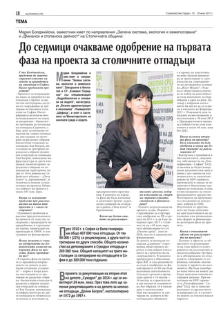 18 sg.stroitelstvo.info Строителство Градът, 13 - 19 юни 2011 г.
ТЕМА
Мария Бояджийска, заместник-кмет по направления „Зелена система, екология и земеползване“
и „Финанси и стопанска дейност“ на Столичната община:
До седмици очакваме одобрение на първата
фаза на проекта за столичните отпадъци
Г-жо Бояджийска,
предстои да започне
строителството на
завода за преработка
на отпадъци в София.
Какво предвижда про-
ектът?
- Проектът за изграждане
на завод да преработка на
отпадъци е проект за ця-
лостна интегрирана систе-
ма от съоръжения за тре-
тиране на битовите отпа-
дъци на София. Интег-
рираната система включ-
ва изграждането на завод
за механично - биологич-
но третиране на отпадъци
на площадка Садината, с.
Яна, депо за неопасни от-
падъци на същата площад-
ка, инсталация за трети-
ране на разделно събрани
биологични отпадъци на
площадка Хан Богров, ин-
сталация за третиране на
разделно събрани градин-
ски отпадъци на площадка
Хан Богров, довеждаща ин-
фраструктура за двете пло-
щадки, пилотен проект за
разделно събиране на от-
падъци на територията на
два от 24-те района на Со-
фийската община – „Овча
купел“ и „Кремиковци“, и
техническа помощ за под-
готовка на проекта. Обща-
та стойност на проекта е
около 183 млн. евро.
Какви са основните
проблеми при реализа-
цията на такъв тип
проекти и с какво са
свързани?
- Основните проблеми и
рискове при реализацията
на проекти от този тип са
свързани с процедурите по
придобиване и отреждане
на терени, провеждане на
процедури за ОВОС и оси-
гуряване на финансиране.
Всеки момент се очак-
ва одобрението на Ев-
ропейската комисия на
първата фаза на про-
екта. Какво предвиж-
да тя?
- В първата фаза на проек-
та се предвижда изграж-
дането на депото за нео-
пасни отпадъци „Садина-
та” – първа и втора клет-
ка, инсталациите за тре-
тиране на разделно събра-
ни биологични отпадъци и
разделно събрани градин-
ски отпадъци на площад-
ка Хан Богров, довеждаща-
та инфраструктура до две-
те площадки и техническа-
та помощ и изготвяне на
предпроектните проучва-
ния. В рамките на първа-
та фаза ще бъде изпълнен
и пилотният проект за раз-
делно събиране на отпадъ-
ци в район „Овча купел“ и
Кремиковци.
Какви ще бъдат ета-
пите на реализация-
та като срокове, избор
на изпълнители, старт
на строителството,
стойност и финанси-
ране?
- Етапите на реализация на
проекта са два. Първият
е предвидено да стартира
след одобрение на ЕК в сре-
дата на 2011 г. и да бъде за-
вършен през 2013 г. Стой-
ността му е 69 млн. евро,
като финансирането е от
„Околна среда“, заем от
ЕИБ, местно и национално
финансиране.
За депото за неопасни от-
падъци „Садината” е про-
ведена обществената по-
ръчка и има избран изпъл-
нител за строителство на
съоръжението. В момента
процедурата е обжалвана
пред ВАС и след решението
на съда и одобрение на фи-
нансирането от ЕК ще бъде
възложено изпълнението.
Съгласно тръжната проце-
дура срокът е 18 месеца –
16 месеца за строителство
и два месеца за издаването
на Акт образец 16 и въвеж-
дане в експлоатация.
При инсталациите за тре-
тиране на зелените и би-
оотпадъците общината
е в процес на подготовка
на нова тръжна процеду-
ра за проектиране и стро-
ителство на съоръжение-
то по договорните условия
на „Жълт Фидик“. Очак-
ва се обществената поръч-
ка за избор на изпълнител
за този компонент да бъде
обявена в края на юни. До-
говор с избрания изпъл-
нител би могъл да се склю-
чи в началото на февруари
2012 г. Очакваната дата за
пускане на инсталацията в
експлоатация е 30 юни 2013
г. Предварителната оценка
за стойността на този ком-
понент е около 40 млн. лева
без ДДС.
Какво включва втора-
та фаза на проекта?
Кога очаквате да бъде
одобрена и какви ще бъ-
дат етапите на реали-
зацията й?
- Във връзка с промяната в
обстоятелствата, свързани
със собствеността на „Топ-
лофикация - София“ ЕАД,
се наложи да бъдат извър-
шени допълнителни проуч-
вания с цел оценка на въз-
можностите за оползотво-
ряване на RDF горивото,
произведено в завода за ме-
ханично и биологично тре-
тиране на отпадъци, в една
от инсталациите на топло-
фикационното дружество.
Изготвянето на проучване-
то е възложено на консул-
тант, избран от ЕИБ.
Резултатите от проучва-
нето ще бъдат използва-
ни при подготовката на до-
пълнение към апликацион-
ната форма за финансира-
не на втората фаза на про-
екта.
Какъв е очакваният
ефект от реализация-
та на проекта?
- Ползите и ефектът за об-
ществото от реализация-
та на този проект е осигу-
ряването на дългосрочно и
екологосъобразно третира-
не и обезвреждане на отпа-
дъците, генерирани от со-
фиянци, опазване околна-
та среда и здравето на насе-
лението. Ще бъде подобре-
но качеството на живот, ще
бъдат намалени емисии въ-
глероден двуокис. При из-
ползване на RDF гориво-
то в „Топлофикация - Со-
фия“ ЕАД ще се намалят
разходите на дружеството
за природен газ и съответ-
но цената на топлата вода и
парното.
През 2010 г. в София са били генерира-
ни общо 407 000 тона отпадъци. От тях
90 000 т (22%) са рециклирани, а друга част са
третирани по други способи. Общото количе-
ство на депонираните в Суходол отпадъци е
269 000 тона. Общият капацитет на трите ин-
сталации за сепариране на отпадъците в Со-
фия е до 300 000 тона годишно.
Впроекта за рекултивация на втория етап
на депото „Суходол“ до 2014 г. ще се ин-
вестират 24 млн. лева. През това лято ще за-
почне рекултивацията и на депото за неопас-
ни отпадъци „Долни Богров“, експлоатирано
от 1972 до 1997 г.
М
ария Бояджийска е
зам.-кмет в направ-
ление “Зелена систе-
ма, екология и земеполз-
ване”. Завършила е биоло-
гия в СУ „Климент Охрид-
ски“ със специализация
„Хидробиология и опазва-
не на водите“, магистрату-
ра „Бизнес администрация
и икономика“ - Университет
„Шефилд“, и опит в систе-
мата на Министерството на
околната среда и водите.
 