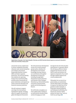 Secretary-General’s Report to Ministers 2014 – © OECD 2014 9
 Overview / Strategic Orientations
and private sources; explore how
to ensure competitive neutrality
whenever state-owned enterprises
are involved; and promote
Responsible Business Conduct
(RBC) and better corporate
governance. We will also develop
new statistics for capturing
foreign direct investment (FDI),
promote policy frameworks for
green investment, and expand our
work on financial education and
financial consumer protection.
We will continue to support
and shape the international
development agenda, including
efforts to support the post‑2015
global development framework.
We will mainstream development
across all our work; promote
greater policy coherence for
development and inclusive
knowledge sharing; enhance
our contribution to the global
development architecture,
including through Multi-
dimensional Country Reviews
and thematic Policy Dialogue
Networks (e.g. Natural Resources);
and work to promote better
quality aid and development
finance.
We will further strengthen our
role in global policy making as
an international standard setter
and by leveraging our work
Angela Merkel, Chancellor of the Federal Republic of Germany, and OECD Secretary-General Angel Gurría during the Chancellor’s
official visit to the OECD, February 2014
through the G8, the G20 and other
international co-operation efforts.
We will step up efforts to better
integrate Key Partners into the
OECD’s work and reinforce the
regional components of our work
through targeted regional and
country programmes.
Ultimately, the true test of our
governments, our institutions
and the OECD itself, is the ability
to improve the daily lives of the
greatest number of people, to
bring about shared prosperity
and widespread well-being. Our
shared aim remains “better
policies for better lives” and our
work has just begun! 
 