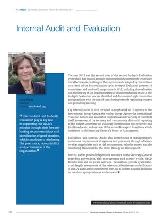 Secretary-General’s Report to Ministers 2014 – © OECD 2014100
 OECD / Secretary-General’s Report to Ministers 2014
The year 2013 was the second year of the second In-depth Evaluation
cycle which has focused strongly on strengthening committees’ relevance
and effectiveness, building on the improvements adopted by committees
as a result of the first evaluation cycle. In-depth Evaluation covered 14
committees and one Part II programme in 2013, including the evaluation
and monitoring of the implementation of recommendations. In 2013, the
In-depth Evaluation process identified and documented eight committee
good practices with the aim of contributing towards replicating success
and promoting learning.
Key internal audits in 2013 included in-depth work on IT security of the
International Energy Agency, the Nuclear Energy Agency, the International
Transport Forum, and associated implications on IT security of the OECD
itself; assessment of the accuracy and transparency of financial reporting
to the Budget Committee on voluntary contributions cost recovery and
Part II overheads; and a review of the annual Managers’ Assertions which
contribute to the Secretary-General’s Report of Management.
Evaluation and Internal Audit also contributed to management’s
continuous improvement of systems and processes through advisory
services on priorities such as risk management, value for money, and the
monitoring framework for the OECD Strategy on Development.
Internal audits provide independent assurance to the Secretary-General
regarding governance, risk management and control within OECD
Directorates and corporate services. Evaluations provide systematic,
arm’s length assessments of the relevance, effectiveness and efficiency
of OECD’s substantive committees inter alia to inform Council decisions
on mandate appropriateness and renewal. 
Internal Audit and Evaluation
www.oecd.org/about/internal-audit-evaluation.htm
Lucy Elliott
Director
E-mail: evia@oecd.org
“Internal Audit and In-depth
Evaluation play a key role
in supporting the OECD’s
mission through their forward-
looking recommendations and
identification of good practices,
which contribute to reinforcing
the governance, accountability
and performance of the
Organisation.
”
 
