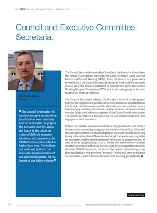 Secretary-General’s Report to Ministers 2014 – © OECD 2014102
 OecD / Secretary-General’s Report to Ministers 2014
The Council Secretariat serves the Council and the Executive Committee,
the Heads of Delegation meetings, the Global Strategy Group and the
Ministerial Council Meeting (MCM). Since the launch of a governance
review in 2013, the Council Secretariat’s scope of work has been extended
to also serve the bodies established to conduct this work, the Council
Working Group on Governance (WGG) and its two sub-groups on decision
making and working methods.
The Council Secretariat advises the Secretary-General on the general
policy of the Organisation, provides advice and assistance on institutional,
policy and procedural aspects of the Council’s activities and serves as a
liaison among standing committees as well as between the Secretariat and
member delegations in the management of the Council’s work programme.
The Council Secretariat’s dialogue with the directorates facilitates their
engagement with members.
Within the available resources and while serving new bodies, the Council
Secretariat is continuing to upgrade its service to Council, its chair and
the Executive Committee, moving higher on the value chain by collecting
timely information from different networks, with a view to ensuring better
co-ordination, earlier identification and resolution of possible issues, as
well as easier programming. In 2014, efforts will also continue to better
structure processes within the Secretariat to better support institutional
relations. With this in mind, the Council Secretariat is launching across
the Organisation a new platform – eCouncil – which will serve to enhance
co-ordination, and streamline document and meeting preparations.
Patrick van Haute
Director
“The Council Secretariat will
continue to serve as one of the
interfaces between members
and the Secretariat, to prepare
the decisions that will shape
the future of the OECD. In
a time of difficult economic
situations with members, the
OECD potential value added is
higher than ever. We dedicate
our work and skills to the
successful implementation of
our recommendations, for the
benefit of our fellow citizens.
”
Council and Executive Committee
Secretariat
www.oecd.org
 