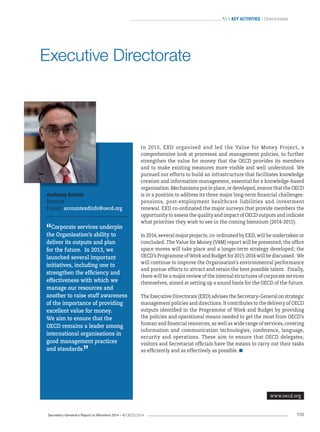 Secretary-General’s Report to Ministers 2014 – © OECD 2014 103
 Key activities / Directorates
In 2013, EXD organised and led the Value for Money Project, a
comprehensive look at processes and management policies, to further
strengthen the value for money that the OECD provides its members
and to make existing measures more visible and well understood. We
pursued our efforts to build an infrastructure that facilitates knowledge
creation and information management, essential for a knowledge-based
organisation. Mechanisms put in place, or developed, ensure that the OECD
is in a position to address its three major long-term financial challenges:
pensions, post-employment healthcare liabilities and investment
renewal. EXD co-ordinated the major surveys that provide members the
opportunity to assess the quality and impact of OECD outputs and indicate
what priorities they wish to see in the coming biennium (2014-2015).
In 2014, several major projects, co-ordinated by EXD, will be undertaken or
concluded. The Value for Money (V4M) report will be presented; the office
space moves will take place and a longer-term strategy developed; the
OECD’s Programme of Work and Budget for 2015-2016 will be discussed. We
will continue to improve the Organisation’s environmental performance
and pursue efforts to attract and retain the best possible talent. Finally,
there will be a major review of the internal structures of corporate services
themselves, aimed at setting up a sound basis for the OECD of the future.
The Executive Directorate (EXD) advises the Secretary-General on strategic
management policies and directions. It contributes to the delivery of OECD
outputs identified in the Programme of Work and Budget by providing
the policies and operational means needed to get the most from OECD’s
human and financial resources, as well as wide range of services, covering
information and communication technologies, conference, language,
security and operations. These aim to ensure that OECD delegates,
visitors and Secretariat officials have the means to carry out their tasks
as efficiently and as effectively as possible.
Anthony Rottier
Director
E-mail: accountexdinfo@oecd.org
“Corporate services underpin
the Organisation’s ability to
deliver its outputs and plan
for the future. In 2013, we
launched several important
initiatives, including one to
strengthen the efficiency and
effectiveness with which we
manage our resources and
another to raise staff awareness
of the importance of providing
excellent value for money.
We aim to ensure that the
OECD remains a leader among
international organisations in
good management practices
and standards.
”
Executive Directorate
www.oecd.org
 