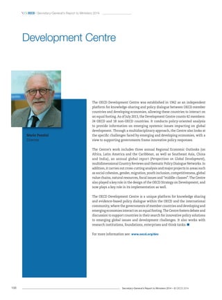Secretary-General’s Report to Ministers 2014 – © OECD 2014108
 OecD / Secretary-General’s Report to Ministers 2014
The OECD Development Centre was established in 1962 as an independent
platform for knowledge-sharing and policy dialogue between OECD member
countries and developing economies, allowing these countries to interact on
an equal footing. As of July 2013, the Development Centre counts 42 members:
24 OECD and 18 non-OECD countries. It conducts policy-oriented analysis
to provide information on emerging systemic issues impacting on global
development. Through a multidisciplinary approach, the Centre also looks at
the specific challenges faced by emerging and developing economies, with a
view to supporting governments frame innovative policy responses.
The Centre’s work includes three annual Regional Economic Outlooks (on
Africa, Latin America and the Caribbean, as well as Southeast Asia, China
and India), an annual global report (Perspectives on Global Development),
multidimensional Country Reviews and thematic Policy Dialogue Networks. In
addition, it carries out cross-cutting analysis and major projects in areas such
as social cohesion, gender, migration, youth inclusion, competitiveness, global
value chains, natural resources, fiscal issues and “middle-classes”. The Centre
also played a key role in the design of the OECD Strategy on Development, and
now plays a key role in its implementation as well.
The OECD Development Centre is a unique platform for knowledge sharing
and evidence-based policy dialogue within the OECD and the international
community, where the governments of member countries and developing and
emerging economies interact on an equal footing. The Centre fosters debate and
discussion to support countries in their search for innovative policy solutions
to emerging global issues and development challenges. It also works with
research institutions, foundations, enterprises and think tanks.
For more information see: www.oecd.org/dev
Development Centre
Mario Pezzini
Director
 