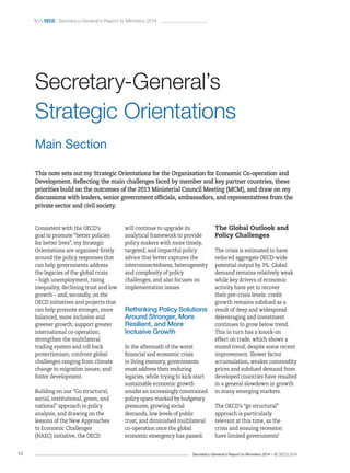 Secretary-General’s Report to Ministers 2014 – © OECD 201410
 oecd / Secretary-General’s Report to Ministers 2014
This note sets out my Strategic Orientations for the Organisation for Economic Co‑operation and
Development. Reflecting the main challenges faced by member and key partner countries, these
priorities build on the outcomes of the 2013 Ministerial Council Meeting (MCM), and draw on my
discussions with leaders, senior government officials, ambassadors, and representatives from the
private sector and civil society.
Consistent with the OECD’s
goal to promote “better policies
for better lives”, my Strategic
Orientations are organised firstly
around the policy responses that
can help governments address
the legacies of the global crisis
– high unemployment, rising
inequality, declining trust and low
growth – and, secondly, on the
OECD initiatives and projects that
can help promote stronger, more
balanced, more inclusive and
greener growth; support greater
international co-operation;
strengthen the multilateral
trading system and roll back
protectionism; confront global
challenges ranging from climate
change to migration issues; and
foster development.
Building on our “Go structural,
social, institutional, green, and
national” approach to policy
analysis, and drawing on the
lessons of the New Approaches
to Economic Challenges
(NAEC) initiative, the OECD
will continue to upgrade its
analytical framework to provide
policy makers with more timely,
targeted, and impactful policy
advice that better captures the
interconnectedness, heterogeneity
and complexity of policy
challenges, and also focuses on
implementation issues.
Rethinking Policy Solutions
Around Stronger, More
Resilient, and More
Inclusive Growth
In the aftermath of the worst
financial and economic crisis
in living memory, governments
must address their enduring
legacies, while trying to kick-start
sustainable economic growth
amidst an increasingly constrained
policy space marked by budgetary
pressures, growing social
demands, low levels of public
trust, and diminished multilateral
co-operation once the global
economic emergency has passed.
The Global Outlook and
Policy Challenges
The crisis is estimated to have
reduced aggregate OECD-wide
potential output by 3%. Global
demand remains relatively weak
while key drivers of economic
activity have yet to recover
their pre-crisis levels: credit
growth remains subdued as a
result of deep and widespread
deleveraging and investment
continues to grow below trend.
This in turn has a knock-on
effect on trade, which shows a
muted trend, despite some recent
improvement. Slower factor
accumulation, weaker commodity
prices and subdued demand from
developed countries have resulted
in a general slowdown in growth
in many emerging markets.
The OECD’s “go structural”
approach is particularly
relevant at this time, as the
crisis and ensuing recession
have limited governments’
Secretary‑General’s
Strategic Orientations
Main Section
 