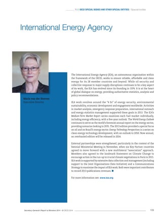 Secretary-General’s Report to Ministers 2014 – © OECD 2014 109
 OecD special bODies anD Other special entities / Special bodies
The International Energy Agency (IEA), an autonomous organisation within
the framework of the OECD, works to ensure reliable, affordable and clean
energy for its 28 member countries and beyond. While oil security and
collective response to major supply disruptions continues to be a key aspect
of its work, the IEA has evolved since its founding in 1974. It is at the heart
of global dialogue on energy, providing authoritative statistics, analysis and
policy recommendations.
IEA work revolves around the “4 Es” of energy security, environmental
sustainability, economic development and engagement worldwide. Activities
in market analysis, emergency response preparation, international outreach
and energy statistics management supported these goals in 2013. The IEA’s
Medium-Term Market Report series examines each fuel market individually,
including energy efficiency, with a five-year outlook. The World Energy Outlook
continues to serve as the world’s foremost annual report on the energy sector,
providing scenarios looking to 2035. The 2013 edition provided a special focus
on oil and on Brazil’s energy sector. Energy Technology Perspectives is a series on
clean energy technology development, with an outlook to 2050. Now annual,
an overhauled edition will be released in 2014.
External partnerships were strengthened, particularly in the context of the
biennial Ministerial Meeting in November, when six Key Partner countries
agreed to move forward with a new multilateral “association” approach.
Members also agreed to the landmark Statement on Climate Change to
encourage action in the run-up to crucial climate negotiations in Paris in 2015.
IEA work is supported by extensive data collection and management (including
support to the Joint Organisations Data Initiative) and a Communications
Strategy to maximise the impact of IEA work. Both were important contributors
to record 2013 publications revenues.
For more information see: www.iea.org
Maria van der Hoeven
Executive Director
International Energy Agency
 