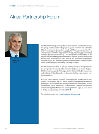 Secretary-General’s Report to Ministers 2014 – © OECD 2014112
 OecD / Secretary-General’s Report to Ministers 2014
The Africa Partnership Forum (APF) is a senior political forum that discusses
key policy priorities and tracks progress against commitments related to
Africa’s development. Its members include all African members of the New
Partnership for Africa’s Development (NEPAD) plus key African institutions and
major development partners. The APF was established in 2003 following the G8
summit in Evian, as a way of extending existing dialogue between G8 countries
and NEPAD to include Africa’s major bilateral and multilateral development
partners. In 2005, APF members agreed to establish an OECD-hosted support
unit to backstop ongoing monitoring and analytical work.
The APF met twice in 2013: in April (in London) to discuss transparency, in
the run-up to the G8 summit, and in November (in Dakar) to discuss the post-
2015 Development Agenda. An independent evaluation of the Forum was also
undertaken in 2013 and a number of changes to its future operation are now
being considered.
With the United Nations Economic Commission for Africa (UNECA), the
Support Unit prepared the 2013 Mutual Review of Development Effectiveness in
Africa report, which reviewed the delivery of African and development partner
commitments, results achieved and future priorities. The report was launched
and presented by UNECA’s Executive Secretary, Dr. Carlos Lopes, in Addis Ababa
at UNECA headquarters in November 2013.
For more information see: www.africapartnershipforum.org
Africa Partnership Forum
David Batt
Director
 