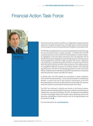 Secretary-General’s Report to Ministers 2014 – © OECD 2014 113
 OecD special bODies anD Other special entities / Special entities
The Financial Action Task Force (FATF) is an independent intergovernmental
body that is the global standard setter in the fight against money laundering,
the financing of terrorism and the proliferation of weapons of mass destruction.
TheFATFRecommendationsfocusonmoneylaunderingandterroristfinancing,
but are also powerful tools to combat corruption. In October 2013, the FATF
issued best practices on the Use of the FATF Recommendations to Combat Corruption.
As highlighted in the G20 Leaders’ Declaration from the September 2013 St
Petersburg Summit, leveraging anti-money laundering and countering terrorist
financing (AML/CFT) measures to fight corruption will remain a significant
area of growing co-operation between the G20 anti-corruption experts and the
FATF. Key papers issued by the FATF include guidance on the implementation
of strengthened AML/CFT measures for business relations with politically
exposed persons. The FATF is also developing guidance on issues such as the
effective implementation of beneficial ownership requirements in consultation
with data protection experts and AML/CFT experts.
In October 2013, the FATF adopted new procedures to assess compliance
with the FATF Recommendations. Future mutual evaluations will determine
whether a country has met all the technical requirements of the FATF
Recommendations as well as how effectively the country’s AML/CFT measures
reach their objective: protecting the financial system from abuse.
The FATF has continued to identify new threats to the financial system.
Public documents identifying high-risk and non-cooperative jurisdictions are
updated after every plenary meeting. The FATF also approved and published
a number of typologies studies that analyse money laundering and terrorist
financing vulnerabilities of certain sectors, such as the legal profession and
the diamond trade.
For more information see: www.fatf-gafi.org
Rick McDonell
Head of Division
Financial Action Task Force
 