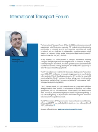 Secretary-General’s Report to Ministers 2014 – © OECD 2014114
 OecD / Secretary-General’s Report to Ministers 2014
The International Transport Forum (ITF) at the OECD is an intergovernmental
organisation with 54 member countries. ITF works to ensure transport’s
contribution to economic growth, environmental protection and social
inclusion. It acts as a think tank for policy makers, providing evidence-based
insights on transport policy issues, underpinned by economic research,
statistics collection and policy analysis.
In May 2013 the ITF’s Annual Summit of Transport Ministers on “Funding
Transport” brought together 1 000 delegates from 79 countries in Leipzig,
Germany. In a joint declaration, ministers agreed to pursue policies towards
sound and sustainable funding of transport. The 2014 summit (21-23 May) is
titled “Transport for a Changing World”.
The ITF entered a new era in 2013 with the creation of a Corporate Partnership
Board (CPB), ITF’s mechanism for incorporating private-sector knowledge in
policy analysis. With 12 founding members, the CPB is slated to grow to 50
members by 2016. The ITF continued its Road Safety work, with Argentina
becoming the first Latin American country to join the ITF’s International Traffic
Safety and Analysis Group (IRTAD).
The ITF Transport Outlook 2013 and a research report on Cycling, Health and Safety
were published to some acclaim. At the invitation of the Indian and Chilean
governments, the ITF held its first-ever roundtables in Latin America and
India, focusing on investment in high speed rail and sea ports respectively. A
new ITF Working Group on Assessment of Policies for Long-Term Transition
to Sustainable Transport was created.
The 60th
Anniversary of ITF’s precursor, the European Conference of Ministers
of Transport (ECMT), was marked with the launch of a free online archive of
ECMT publications.
For more information see: www.internationaltransportforum.org
International Transport Forum
José viegas
Secretary-General
 