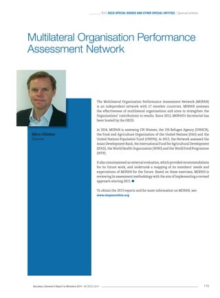 Secretary-General’s Report to Ministers 2014 – © OECD 2014 115
 OecD special bODies anD Other special entities / Special entities
The Multilateral Organisation Performance Assessment Network (MOPAN)
is an independent network with 17 member countries. MOPAN assesses
the effectiveness of multilateral organisations and aims to strengthen the
Organisations’ contributions to results. Since 2013, MOPAN’s Secretariat has
been hosted by the OECD.
In 2014, MOPAN is assessing UN Women, the UN Refugee Agency (UNHCR),
the Food and Agriculture Organization of the United Nations (FAO) and the
United Nations Population Fund (UNFPA). In 2013, the Network assessed the
Asian Development Bank, the International Fund for Agricultural Development
(IFAD), the World Health Organization (WHO) and the World Food Programme
(WFP).
Italsocommissionedanexternalevaluation,whichprovidedrecommendations
for its future work, and undertook a mapping of its members’ needs and
expectations of MOPAN for the future. Based on these exercises, MOPAN is
reviewing its assessment methodology with the aim of implementing a revised
approach starting 2015.
To obtain the 2013 reports and for more information on MOPAN, see:
www.mopanonline.org
Björn-Gillsäter
Director
Multilateral Organisation Performance
Assessment Network
 
