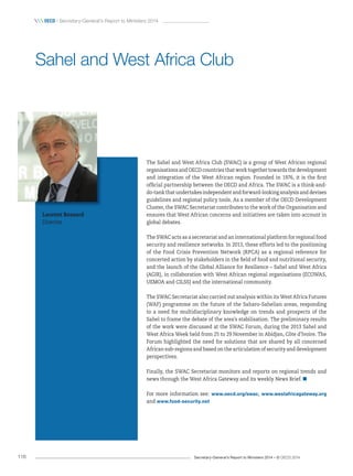Secretary-General’s Report to Ministers 2014 – © OECD 2014116
 OecD / Secretary-General’s Report to Ministers 2014
The Sahel and West Africa Club (SWAC) is a group of West African regional
organisations and OECD countries that work together towards the development
and integration of the West African region. Founded in 1976, it is the first
official partnership between the OECD and Africa. The SWAC is a think-and-
do-tank that undertakes independent and forward-looking analysis and devises
guidelines and regional policy tools. As a member of the OECD Development
Cluster, the SWAC Secretariat contributes to the work of the Organisation and
ensures that West African concerns and initiatives are taken into account in
global debates.
The SWAC acts as a secretariat and an international platform for regional food
security and resilience networks. In 2013, these efforts led to the positioning
of the Food Crisis Prevention Network (RPCA) as a regional reference for
concerted action by stakeholders in the field of food and nutritional security,
and the launch of the Global Alliance for Resilience – Sahel and West Africa
(AGIR), in collaboration with West African regional organisations (ECOWAS,
UEMOA and CILSS) and the international community.
The SWAC Secretariat also carried out analysis within its West Africa Futures
(WAF) programme on the future of the Saharo-Sahelian areas, responding
to a need for multidisciplinary knowledge on trends and prospects of the
Sahel to frame the debate of the area’s stabilisation. The preliminary results
of the work were discussed at the SWAC Forum, during the 2013 Sahel and
West Africa Week held from 25 to 29 November in Abidjan, Côte d’Ivoire. The
Forum highlighted the need for solutions that are shared by all concerned
African sub-regions and based on the articulation of security and development
perspectives.
Finally, the SWAC Secretariat monitors and reports on regional trends and
news through the West Africa Gateway and its weekly News Brief.
For more information see: www.oecd.org/swac, www.westafricagateway.org
and www.food-security.net
Sahel and West Africa Club
Laurent Bossard
Director
 