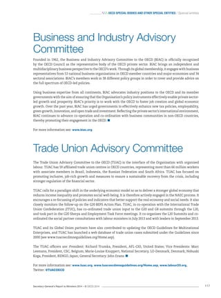 Secretary-General’s Report to Ministers 2014 – © OECD 2014 117
 OECD Special bodies and other special entities / Special entities
Business and Industry Advisory
Committee
Founded in 1962, the Business and Industry Advisory Committee to the OECD (BIAC) is officially recognised
by the OECD Council as the representative body of the OECD private sector. BIAC brings an independent and
multidisciplinary business perspective to the OECD’s work. Through its global membership, it engages with business
representatives from 53 national business organisations in OECD member countries and major economies and 34
sectoral associations. BIAC’s members work in 38 different policy groups in order to cover and provide advice on
the full spectrum of OECD-led policies.
Using business expertise from all continents, BIAC advocates industry positions to the OECD and its member
governments with the aim of ensuring that the Organisation’s policy instruments effectively enable private sector-
led growth and prosperity. BIAC’s priority is to work with the OECD to foster job creation and global economic
growth. Over the past year, BIAC has urged governments to effectively enhance new tax policies, employability,
green growth, innovation, and open trade and investment. Reflecting the private sector’s international environment,
BIAC continues to advance co-operation and co-ordination with business communities in non-OECD countries,
thereby promoting their engagement in the OECD. 
For more information see: www.biac.org
Trade Union Advisory Committee
The Trade Union Advisory Committee to the OECD (TUAC) is the interface of the Organisation with organised
labour. TUAC has 59 affiliated trade union centres in OECD countries, representing more than 66 million workers
with associate members in Brazil, Indonesia, the Russian Federation and South Africa. TUAC has focused on
promoting inclusive, job-rich growth and measures to ensure a sustainable recovery from the crisis, including
stronger regulation of the ﬁnancial sector.
TUAC calls for a paradigm shift in the underlying economic model so as to deliver a stronger global economy that
reduces income inequality and promotes social well-being. It is therefore actively engaged in the NAEC process. It
encourages a re-focussing of policies and indicators that better support the real-economy and social needs. It also
closely monitors the follow-up on the G20 BEPS Action Plan. TUAC, in co-operation with the International Trade
Union Confederation (ITUC), has co-ordinated trade union input to the G20 and G8 summits through the L20,
and took part in the G20 Sherpa and Employment Task Force meetings. It co-organises the L20 Summits and co-
ordinated the social partner consultations with labour ministers in July 2013 and with leaders in September 2013.
TUAC and its Global Union partners have also contributed to updating the OECD Guidelines for Multinational
Enterprises, and TUAC has launched a web database of trade union cases submitted under the Guidelines since
2000 (see www.tuacoecdmneguidelines.org/Home.asp).
The TUAC officers are: President: Richard Trumka, President, AFL-CIO, United States; Vice Presidents: Marc
Leemans, President, CSC, Belgium; Marie-Louise Knuppert, National Secretary, LO-Denmark, Denmark; Nobuaki
Koga, President, RENGO, Japan; General Secretary: John Evans. 
For more information see: www.tuac.org, www.tuacoecdmneguidelines.org/Home.asp, www.labour20.org,	
Twitter: @TUACOECD
 