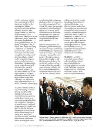 Secretary-General’s Report to Ministers 2014 – © OECD 2014 11
 Overview / Strategic Orientations
are interconnected, creating new
challenges, which can in turn feed
into and accelerate underlying
trends. This means that countries
must adopt a multi-dimensional
approach to economic, social
and environmental challenges,
taking into account trade-offs,
and exploiting synergies and
complementarities between
policy objectives.
Over the coming year, we will
more closely centre our work on
structural reforms consistent with
the 2014 MCM theme of promoting
resilient economies and societies,
and explore synergies between
pro-growth and pro-resilience
policies. More broadly, we will
identify structural reforms that
are not only conducive to long-
term growth but also play a key
macroeconomic stabilising role.
For example, adaptable labour
and product market regulations
that facilitate business creation
and support long-term growth
by reducing the persistence of
shocks and fostering a more
effective resource re-allocation.
Also, social protection has proven
to be an effective mechanism for
improving equity and supporting
resilience to shocks, making it a
key element in poverty reduction
and inclusive growth. We will
continue sharing good practices,
including with developing and
emerging economies, to support
their objective of building
comprehensive social protection
systems to address multi-
dimensional vulnerabilities.
The OECD’s work will be
increasingly horizontal and
reflect a multi-dimensional
approach that will help
member and partner countries
attain the highest sustainable
economic growth, employment
and living standards, while
maintaining financial stability,
room for manoeuvre on fiscal
and monetary policies. There
is an urgent need for further
reforms aimed at lifting
potential growth, raising labour
utilisation, regaining price
competitiveness and restoring
fiscal sustainability. The
Organisation is well placed to help
governments design, implement
and assess comprehensive
reform programmes for jobs and
growth. Through our Going for
Growth, Better Policies, and Getting
It Right series, and the OECD
Economic Surveys, we can help
member governments tackle
unemployment, combat social
exclusion, enhance product-
market competition, improve
innovation efforts, reinforce
the quality of education, and in
general undertake structural
reforms that are essential
for economic prosperity and
well-being. Indeed, the OECD’s
expertise on structural policy
reforms constitutes one of the
Organisation’s comparative
advantages, and represents a
major contribution to the G20
Mutual Assessment Process (MAP).
The global economic landscape
is characterised by a number
of “mega-trends”, notably
shifting wealth away from
advanced economies, growing
middle classes in emerging
economies; demographic shifts
and urbanisation; migration;
increasingly scarce traditional
natural resources, coupled with
newly exploitable resources
like shale gas; climate change;
innovation and technological
change; all of which have
significant economic, social and
environmental implications.
Several of these global trends
Chinese Premier Li Keqiang smiles as he flips through OECD’s report China: Structural reforms for
inclusive growth given by OECD Secretary-General Angel Gurría, while meeting participants of the
China Development Forum inside the Great Hall of the People in Beijing, March 2014
 