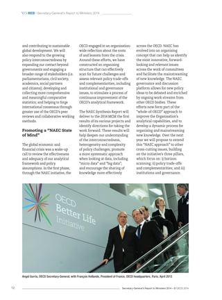 Secretary-General’s Report to Ministers 2014 – © OECD 201412
 oecd / Secretary-General’s Report to Ministers 2014
Angel Gurría, OECD Secretary-General, with François Hollande, President of France, OECD headquarters, Paris, April 2013
and contributing to sustainable
global development. We will
also respond to the growing
policy interconnectedness by
expanding our contact beyond
governments and engaging a
broader range of stakeholders (i.e.
parliamentarians, civil society,
academics, social partners
and citizens); developing and
collecting more comprehensive
and meaningful comparative
statistics; and helping to forge
international consensus through
greater use of the OECD’s peer
reviews and collaborative working
methods.
Promoting a “NAEC State
of Mind”
The global economic and
financial crisis was a wake-up
call to review the effectiveness
and adequacy of our analytical
framework and policy
assumptions. In the first phase,
through the NAEC initiative, the
OECD engaged in an organisation-
wide reflection about the roots
of and lessons from the crisis.
Around these efforts, we have
constructed an organising
structure that can effectively
scan for future challenges and
assess relevant policy trade-offs
and complementarities, including
institutional and governance
issues, to stimulate a process of
continuous improvement of the
OECD’s analytical framework.
The NAEC Synthesis Report will
deliver to the 2014 MCM the first
results of its various projects and
identify directions for taking the
work forward. These results will
help deepen our understanding
of the interconnectedness,
heterogeneity and complexity
of policy challenges; promote
a more systematic approach
when looking at data, including
“micro data” and “big data”;
and encourage the sharing of
knowledge more effectively
across the OECD. NAEC has
evolved into an organising
concept that can help us identify
the most innovative, forward-
looking and relevant issues
across the work of committees
and facilitate the mainstreaming
of new knowledge. The NAEC
governance and discussion
platform allows for new policy
ideas to be debated and enriched
by ongoing work streams from
other OECD bodies. These
efforts now form part of the
“whole-of-OECD” approach to
improve the Organisation’s
analytical capabilities, and to
develop a dynamic process for
organising and mainstreaming
new knowledge. Over the next
year we will propose to extend
this “NAEC approach” to other
cross-cutting issues, building
on the initiative’s three pillars,
which focus on: i) horizon
scanning; ii) policy trade-offs
and complementarities; and iii)
institutions and governance.
 