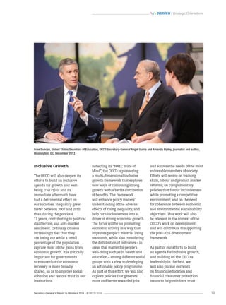 Secretary-General’s Report to Ministers 2014 – © OECD 2014 13
 Overview / Strategic Orientations
Arne Duncan, United States Secretary of Education, OECD Secretary-General Angel Gurría and Amanda Ripley, journalist and author,
Washington, DC, December 2013
Inclusive Growth
The OECD will also deepen its
efforts to build an inclusive
agenda for growth and well-
being. The crisis and its
immediate aftermath have
had a detrimental effect on
our societies. Inequality grew
faster between 2007 and 2010
than during the previous
12 years, contributing to political
disaffection and anti-market
sentiment. Ordinary citizens
increasingly feel that they
are losing out while a small
percentage of the population
capture most of the gains from
economic growth. It is critically
important for governments
to ensure that the economic
recovery is more broadly
shared, so as to improve social
cohesion and restore trust in our
institutions.
Reflecting its “NAEC State of
Mind”, the OECD is pioneering
a multi-dimensional inclusive
growth framework that explores
new ways of combining strong
growth with a better distribution
of benefits. The framework
will enhance policy makers’
understanding of the adverse
effects of rising inequality, and
help turn inclusiveness into a
driver of strong economic growth.
The focus will be on promoting
economic activity in a way that
improves people’s material living
standards, while also considering
the distribution of outcomes – in
areas that matter for people’s
well-being such as in health and
education – among different social
groups with a view to developing
an actionable policy programme.
As part of this effort, we will also
explore policies that generate
more and better rewarded jobs
and address the needs of the most
vulnerable members of society.
Efforts will centre on training,
skills, labour and product market
reforms; on complementary
policies that favour inclusiveness
while promoting a competitive
environment; and on the need
for coherence between economic
and environmental sustainability
objectives. This work will also
be relevant in the context of the
OECD’s work on development
and will contribute to supporting
the post-2015 development
framework.
As part of our efforts to build
an agenda for inclusive growth,
and building on the OECD‘s
leadership in the field, we
will also pursue our work
on financial education and
financial consumer protection
issues to help reinforce trust
 