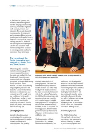 Secretary-General’s Report to Ministers 2014 – © OECD 201414
 oecd / Secretary-General’s Report to Ministers 2014
in the financial systems and
ensure that economic growth
benefits the population at large,
including vulnerable segments
such as youth, women and
migrants. These activities will
encompass the development
and expansion of international
benchmarks on financial literacy
for youth (through PISA financial
literacy) and adults, based on
methodologies endorsed by the
G20. We will also work with
member and partner countries
to provide guidance on how to
implement these principles.
The Legacies of the
Crisis: Unemployment,
Inequality, Loss of Trust
and Slow Growth
While the global economic
outlook is improving, growth
remains weaker than before
the crisis and productivity has
decelerated. Unemployment
remains high and vulnerable
groups are in danger of becoming
locked out of the labour
market. The trend of increasing
inequality that pre-dated the
crisis has accelerated and now
threatens social cohesion and
economic growth: people have
lost confidence in the ability
of their leaders to chart a path
to shared and sustainable
prosperity and overall trust in
public and private institutions
remains notably low.
Unemployment
Many developed countries
remain plagued by persistently
high unemployment, increasing
incidences of long-term
unemployment and growing
concerns about structural
unemployment. The crisis has
deepened inequality in labour
market incomes and led to very
weak growth in earned income
for many households. Consistent
with its “Go national” approach,
the OECD will continue to provide
member and partner countries
with targeted support to tackle
unemployment, including advice
on structural reforms in labour
markets, as well as education and
training policies. There will be a
particular focus on the removal
of barriers to the creation of more
and better jobs.
The Organisation will help
governments tackle weak
labour market adaptability and
inadequate skill development,
which are the two key drivers of
poor labour market outcomes for
vulnerable groups and a potential
source of inequality. Through
the Employment Outlook we will
also continue to monitor labour
market development, identify
key policy challenges and review
labour market and training
policy responses, in preparation
for the Labour and Employment
Ministerial Meeting in 2015.
Youth Unemployment
The OECD’s Action Plan
“Giving Youth a Better Start”
represents a first response to
address the sharp increases
in youth unemployment and
Erna Solberg, Prime Minister of Norway, and Angel Gurría, Secretary‑General of the
OECD, OECD headquarters, Febuary 2014
 