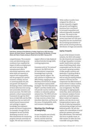 Secretary-General’s Report to Ministers 2014 – © OECD 201416
 oecd / Secretary-General’s Report to Ministers 2014
Enda Kenny, Taoiseach (Prime Minister) of Ireland, Angel Gurría, OECD Secretary-
General, and Eamon Gilmore, Tánaiste (Deputy Prime Minister) and Minister of Foreign
Affairs and Trade of Ireland, during an official visit to the OECD, February 2014
competitiveness. The economic
crisis and deteriorating social
conditions have amplified the
impact of skills on employment
and social outcomes. High
unemployment affects
educational aspirations, while
better skills are essential to
improve both employability
and the prospects for upward
economic mobility. Success
in converting skills into jobs
and growth will depend on
developing a better understanding
of those skills that drive strong
and sustainable economic and
social outcomes. The OECD will
promote a robust measurement
framework through the OECD
Survey of Adult Skills and the PISA
programme, but our work will
extend beyond measurement
and rankings to support
knowledge that empowers
people and favours employment.
For example, through PISA for
Development we will facilitate
developing countries’ use of
PISA assessments for monitoring
progress towards nationally-set
targets. We will also continue to
support efforts to help displaced
workers find jobs through skills
training programmes.
Consistent with its “Go national”
approach, the OECD will use
its international comparative
knowledge base to provide
country-specific support. We
will continue to implement our
Skills Strategy, engaging with
Members and Partners to design
and implement national skills
strategies. The OECD Education GPS
Platform and Policy Outlook series
will provide country reviews with
evidence on education policies
and practices. The OECD will also
conduct School Resources Reviews
to help countries achieve their
education objectives, and focus on
the nexus of employability, skills
and economic development.
Meeting the Challenge
of Inequality
Income inequality was already
on the rise before the crisis
started, and the trend has
been accelerating since then.
While welfare transfers have
mitigated the effects on
income inequality, sluggish
jobs growth and budgetary
pressures have contributed
to increased inequalities and
reduced disposable household
incomes. The result is that
the most vulnerable groups in
society have been hurt the most.
Inequality has also resulted from
the increasing specialisation of
skills and the resulting widening
distribution of wages and salaries.
Ageing Unequally
As part of the Inclusive Growth
initiative, the OECD will analyse
the risk of poverty and inequality
in old age. Inequality in incomes,
wealth, health status and other
areas of well-being which, when
compounded over the life-cycle,
can result in growing numbers
of older people in poverty and
destitution. A growing divide in
the well-being of older people
will not only put existing welfare
systems to the test, but also
compromise the effectiveness of
recent reforms in labour markets,
pension systems and long-term
care arrangements. The OECD
will prepare an Ageing Equally
Action Plan, which will build on
our extensive analysis of social
protection and health systems,
labour market and migration
policies, and take into account
intergenerational aspects, with
the aim of reducing inequalities
and promoting stronger and more
balanced growth. We will also
explore the vulnerabilities of social
protection systems and assess
their effectiveness. This work will
also focus on gender issues, as
older women are often the most
vulnerable among the elderly.
 