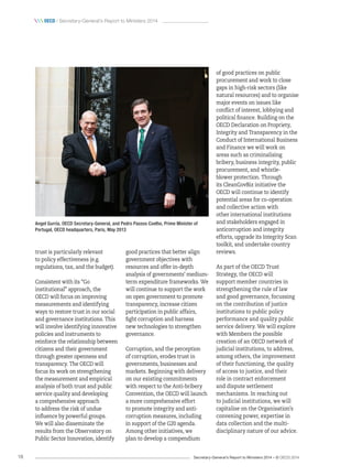 Secretary-General’s Report to Ministers 2014 – © OECD 201418
 oecd / Secretary-General’s Report to Ministers 2014
trust is particularly relevant
to policy effectiveness (e.g.
regulations, tax, and the budget).
Consistent with its “Go
institutional” approach, the
OECD will focus on improving
measurements and identifying
ways to restore trust in our social
and governance institutions. This
will involve identifying innovative
policies and instruments to
reinforce the relationship between
citizens and their government
through greater openness and
transparency. The OECD will
focus its work on strengthening
the measurement and empirical
analysis of both trust and public
service quality and developing
a comprehensive approach
to address the risk of undue
influence by powerful groups.
We will also disseminate the
results from the Observatory on
Public Sector Innovation, identify
good practices that better align
government objectives with
resources and offer in-depth
analysis of governments’ medium-
term expenditure frameworks. We
will continue to support the work
on open government to promote
transparency, increase citizen
participation in public affairs,
fight corruption and harness
new technologies to strengthen
governance.
Corruption, and the perception
of corruption, erodes trust in
governments, businesses and
markets. Beginning with delivery
on our existing commitments
with respect to the Anti-bribery
Convention, the OECD will launch
a more comprehensive effort
to promote integrity and anti-
corruption measures, including
in support of the G20 agenda.
Among other initiatives, we
plan to develop a compendium
of good practices on public
procurement and work to close
gaps in high-risk sectors (like
natural resources) and to organise
major events on issues like
conflict of interest, lobbying and
political finance. Building on the
OECD Declaration on Propriety,
Integrity and Transparency in the
Conduct of International Business
and Finance we will work on
areas such as criminalising
bribery, business integrity, public
procurement, and whistle-
blower protection. Through
its CleanGovBiz initiative the
OECD will continue to identify
potential areas for co-operation
and collective action with
other international institutions
and stakeholders engaged in
anticorruption and integrity
efforts, upgrade its Integrity Scan
toolkit, and undertake country
reviews.
As part of the OECD Trust
Strategy, the OECD will
support member countries in
strengthening the rule of law
and good governance, focussing
on the contribution of justice
institutions to public policy
performance and quality public
service delivery. We will explore
with Members the possible
creation of an OECD network of
judicial institutions, to address,
among others, the improvement
of their functioning, the quality
of access to justice, and their
role in contract enforcement
and dispute settlement
mechanisms. In reaching out
to judicial institutions, we will
capitalise on the Organisation’s
convening power, expertise in
data collection and the multi-
disciplinary nature of our advice.
Angel Gurría, OECD Secretary-General, and Pedro Passos Coelho, Prime Minister of
Portugal, OECD headquarters, Paris, May 2013
 