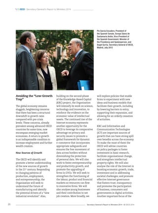 Secretary-General’s Report to Ministers 2014 – © OECD 201420
 oecd / Secretary-General’s Report to Ministers 2014
Pio García Escudero, President of
the Spanish Senate, Soraya Sáenz de
Santamaría Antón, Vice-President of
the Spanish Government, Minister of
the Presidency and Spokesperson, and
Angel Gurría, Secretary-General of OECD,
Madrid, July 2013
Avoiding the “Low-Growth
Trap”
The global economy remains
sluggish, heightening concerns
that there has been a structural
downshift in growth rates
compared with pre-crisis
levels. These concerns, already
prevalent among advanced OECD
countries for some time, now
encompass emerging-market
economies. A return to growth
is an indispensable condition to
increase employment and further
wealth creation.
New Sources of Growth
The OECD will identify and
promote a better understanding
of the new sources of growth
in the 21st
century. Responding
to changing patterns of
production, employment,
and entrepreneurship, the
Organisation will seek to
understand the future of
manufacturing and identify
the potential drivers of a “new
industrial revolution”. Also,
will explore policies that enable
firms to experiment with new
ideas and business models that
facilitate their growth, including
by lowering barriers to entry,
supporting their expansion, and
allowing for an orderly cessation
of activities.
KBC and Information and
Communication Technologies
(ICT) are important sources of
growth that can have strong spill
over benefits across the economy.
To make the most of them the
OECD will advise countries
on policy packages to foster
investment in basic research,
facilitate organisational change,
and strengthen intellectual
property rights. We will also
analyse the role of the Internet in
boosting economic growth, trade,
investment and in addressing
societal challenges; and promote
effective Internet governance
that fosters trust, transparency
and promotes the participation
of business, consumers and
governments in digital activities.
Another important focus of the
building on the second-phase
of the Knowledge-Based Capital
(KBC) project, the Organisation
will intensify its work on science,
technology and innovation, to
reinforce the evidence on the
economic value of intellectual
assets. The continued rise of the
Internet economy represents
another opportunity for the
OECD to leverage its comparative
advantage on privacy and
security issues to promote a
global framework for dynamic
e-commerce that incorporates
appropriate safeguards and
ensures the free movement of
data across borders without
diminishing the protection
of personal data. We will also
work to foster entrepreneurship
and productivity growth, and
promote the upgrading of
firms in GVCs. We will seek to
strengthen the functioning of
the labour, product and financial
markets so resources can flow
to innovative firms. We will
also analyse young businesses
and their contribution to net
job creation. More broadly, we
 