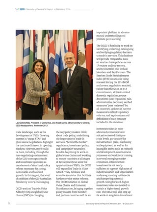 Secretary-General’s Report to Ministers 2014 – © OECD 201422
 oecd / Secretary-General’s Report to Ministers 2014
Laura Chinchilla, President of Costa Rica, and Angel Gurría, OECD Secretary‑General,
OECD headquarters, November 2013
trade landscape, such as the
development of GVCs. Growing
interest in “mega-RTAs” and
pluri-lateral negotiations highlight
the continued interest in opening
markets. However, more could
be done, including through the
non-negotiating environment
of the G20, to recognise trade
and investment openness as
one element of structural policy
reform necessary for strong,
sustainable and balanced
growth. In this regard, the level
of ambition of the G20 Australian
Presidency is very encouraging.
OECD work on Trade in Value
Added (TiVA) and global value
chains (GVCs) is changing
the way policy makers think
about trade policy, underlining
the importance of trade in
services, “behind the border”
regulations, investment policy,
and competitive neutrality.
Besides deepening its work on
global value chains and working
to ensure countries at all stages
of development can seize the
opportunities of GVCs, the OECD
will expand its Trade in Value
Added (TiVA) database and
examine scenarios that facilitate
further service sector reforms.
The OECD Initiative on Global
Value Chains and Economic
Transformation, bringing together
policy makers from member
and partner countries will be an
important platform to advance
mutual understanding and
promote peer-learning.
The OECD is finalising its work on
identifying, collecting, cataloguing
and verifying regulatory barriers
to trade in services. This database
will provide comparable data
on services trade policies across
17 sectors and sub-sectors,
and 40 countries that include
Members and Key Partners. The
Services Trade Restrictiveness
Index (STRI) database is being
released during the 2014 MCM
and covers: regulations enacted,
rather than the GATS or RTA
commitments; all trade-related
domestic regulation; source
documents (law, regulation, rule,
administrative decision); verified
measures “peer reviewed” by
all countries; updates of current
measures to reflect regulatory
reforms; and explanations and
definitions of each measure
included in the database.
Investment rates in most
advanced economies have
not yet recovered their pre-
crisis levels, particularly for
infrastructure, plant, machinery
and equipment, as well as for
intangible assets such as research
and development, new business
processes and workforce training.
In several emerging-market
economies, infrastructure
investment is not nearly
sufficient to support high rates of
industrialisation and urbanisation
underway, creating bottlenecks
and hampering potential
growth. Going forward, higher
investment rates are needed to
sustain a higher trend growth
rate. The OECD will also step up
its work on long-term investment
 