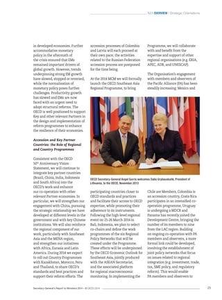 Secretary-General’s Report to Ministers 2014 – © OECD 2014 25
 Overview / Strategic Orientations
in developed economies. Further
accommodative monetary
policy in the aftermath of
the crisis ensured that EMs
remained important drivers of
global growth. However, trends
underpinning strong EM growth
have slowed, stopped or reversed,
while the normalisation of
monetary policy poses further
challenges. Productivity growth
has slowed and EMs are now
faced with an urgent need to
adopt structural reforms. The
OECD is well positioned to support
Key and other relevant Partners in
the design and implementation of
reform programmes to enhance
the resilience of their economies.
Accession and Key Partner
Countries: the Role of Regional
and Country Programmes
Consistent with the OECD
50th
 Anniversary Vision
Statement, we will continue to
integrate key partner countries
(Brazil, China, India, Indonesia
and South Africa) into the
OECD’s work and enhance
our co-operation with other
relevant Partner economies. In
particular, we will strengthen our
engagement with China, pursuing
the strategic relationship we have
developed at different levels in the
government and with key Chinese
institutions. We will also reinforce
the regional component of our
work, particularly with Southeast
Asia and the MENA region,
and strengthen our initiatives
with Africa, Eurasia and Latin
America. During 2014 we expect
to roll out Country Programmes
with Kazakhstan, Morocco, Peru
and Thailand, to share OECD’s
standards and best practices and
support their reform efforts. The
accession processes of Colombia
and Latvia will each proceed at
their own pace; the activities
related to the Russian Federation
accession process are postponed
for the time being.
At the 2014 MCM we will formally
launch the OECD Southeast Asia
Regional Programme, to bring
participating countries closer to
OECD standards and practices
and facilitate their access to OECD
expertise, while promoting their
adherence to its instruments.
Following the high-level regional
event on 25-26 March 2014 in
Bali, Indonesia, we plan to select
co-chairs and define the work
programmes of the six Regional
Policy Networks that will be
created under the Programme.
These efforts will be underpinned
by the OECD Economic Outlook for
Southeast Asia, jointly produced
with the ASEAN Secretariat,
and the associated platform
for regional macroeconomic
monitoring. In implementing the
Programme, we will collaborate
with and benefit from the
expertise and support of other
regional organisations (e.g. ERIA,
APEC, ADB, and UNESCAP).
The Organisation’s engagement
with members and observers of
the Pacific Alliance (PA) has been
steadily increasing: Mexico and
Chile are Members, Colombia is
an accession country, Costa Rica
participates in an intensified co-
operation programme, Uruguay
is undergoing a MDCR and
Panama has recently joined the
Development Centre, bringing the
number of its members to nine
from the LAC region. Building
on ongoing co-operation with PA
members and observers, a more
formal link could be developed,
involving the establishment of
joint policy networks that focus
on issues related to regional
integration (e.g. investment, trade,
tax, SME policy, and regulatory
reform). This would enable
PA members and observers to
OECD Secretary-General Angel Gurría welcomes Dalia Grybauskaitė, President of
Lithuania, to the OECD, November 2013
 