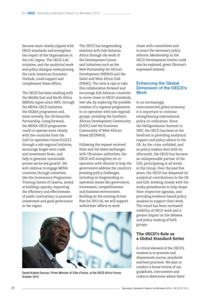 Secretary-General’s Report to Ministers 2014 – © OECD 201426
 oecd / Secretary-General’s Report to Ministers 2014
become more closely aligned with
OECD standards and strengthen
the impact of the Organisation in
the LAC region. The OECD-LAC
initiative, and the analytical work
and policy dialogue underpinning
the Latin American Economic
Outlook, could support and
complement these efforts.
The OECD has been working with
the Middle East and North Africa
(MENA) region since 2005, through
the MENA-OECD Initiative,
the SIGMA programme and,
more recently, the G8 Deauville
Partnership. Going forward,
the MENA-OECD programme
could co-operate more closely
with the countries from the
Gulf Co-operation Council (GCC)
through a sub-regional initiative,
encourage longer-term trade
and investment flows, and
help to generate sustainable
private sector-led growth. We
will continue to engage MENA
countries through initiatives,
like the Governance Programme
Training Centre of Caserta, aimed
at building capacity, improving
the efficiency and effectiveness
of public institutions, to promote
investment and good governance
in the region.
The OECD has longstanding
relations with Sub-Saharan
Africa through the work of
the Development Centre
and initiatives such as the
New Partnership for Africa’s
Development (NEPAD) and the
Sahel and West Africa Club
(SWAC). The time is ripe to take
this collaboration forward and
encourage Sub-Saharan countries
to move closer to OECD standards,
inter alia, by exploring the possible
creation of a regional programme
in co-operation with sub-regional
groups, including the Southern
African Development Community
(SADC) and the Economic
Community of West African
States (ECOWAS).
Following the request received
from and the latest exchanges
with Ukrainian authorities, the
OECD will strengthen its co-
operation with Ukraine to help the
government address the country’s
pressing policy challenges,
including on longstanding co-
operation issues like governance,
investment, competitiveness
and business environment.
Building on the existing Action
Plan for 2013-16, we will support
authorities’ efforts to work
closer with committees and
to enact the necessary policy
reforms. Membership in the
OECD Development Centre could
also be explored, given Ukraine’s
expressed interest.
Enhancing the Global
Dimension of the OECD’s
Work
In an increasingly
interconnected global economy
it is important to continue
strengthening international
policy co-ordination. Since
the Heiligendamm Summit in
2007, the OECD has been at the
forefront in providing analytical
support and policy advice to the
G8. As the crisis unfolded, and
as policy makers deal with its
aftermath, the OECD has become
an indispensable partner of the
G20, participating at all levels
in the Group. Over the past five
years, the OECD has deepened its
analytical contributions to the G8
and G20, working closely with the
troika presidencies to help shape
their respective agendas, and
providing evidence-based policy
analysis to support their work.
The result has been increased
visibility of OECD work and a
greater impact on the debates
and policy making of both
groups.
The OECD’s Role as
a Global Standard Setter
A critical element of the OECD’s
mission is to promote and
disseminate norms, standards
and best practices. We plan to
conduct a broad review of our
guidelines, instruments and
codes to determine where there
Daniel Kablan Duncan, Prime Minister of Côte d’Ivoire, at the OECD Africa Forum,
October 2013
 