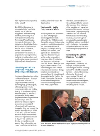 Secretary-General’s Report to Ministers 2014 – © OECD 2014 29
 Overview / Strategic Orientations
Therefore, we will look to raise
the visibility and better connect
efforts around three initiatives:
a) the transition to a low carbon
economy; b) promoting long-term
investments; c) ageing unequally.
The OECD will also continue
to work on other cross-cutting
issues (e.g. innovation, green
growth, skills), capitalising on
its ability to address inter-linked
policy challenges. Horizontality
will gradually become the norm
in delivering our programme of
work.
Expanding the OECD’s
Strategic Foresight
We will reinforce the
Organisation’s forecasting and
strategic foresight capacity,
developing an “horizon‑scanning
network” to offer Members and
Partners a better understanding
of potential threats and
opportunities. This work will
also capitalise on the OECD
Perspectives on Global Development,
which pioneered the analysis
of shifting wealth and the
working collectively across the
Organisation.
Horizontality in the
Programme of Work
Analysing issues in a “horizontal”
and cross-cutting way is
increasingly the approach
followed by the OECD, driven by
the need to address the increasing
complexity, multi-dimensionality
and interconnectedness of
the policy challenges faced by
Members and Partners. This
approach also draws on the
expertise of directorates, as
well as on the accumulated
experience of the Organisation
and of member and partner
countries, across a wide spectrum
of policy areas. The OECD has
been working for some time on
policies related to climate change,
long-term investment, new
sources of growth, inequality and
demographic shifts. I believe the
time is right to raise the profile
of this work and emphasise
collaboration among different
parts of the Organisation.
have implementation capacities
on the ground.
The OECD will continue to
enhance inclusive knowledge
sharing and an effective
engagement with developing
countries, capitalising on its
Multi-Dimensional Country
Reviews and Policy Dialogue
networks. In this respect, the
Initiative on Global Value Chains
and Economic Transformation
and the Policy Dialogue on
Natural Resource-based
Development will continue to
play a crucial role in promoting
exchange of good practices and
peer learning among countries at
different levels of development.
Delivering the OECD’s
Corporate Products
Efficiently and Effectively
Cognisant of Members’ prevailing
challenging budgetary situation,
the OECD has launched a
corporate effort to continue
delivering high quality outputs,
while doing more with the
resources provided and working
smarter to provide even better
value for money for Members.
The Value for Money (V4M)
project involves a comprehensive
stock-taking of costs and
processes, aiming to improve
production processes and
efficiencies. It will encourage
innovative ideas and promote the
sharing of good practices linked
to efficiency gains and embed
a culture of cost consciousness
within the Organisation. Linked
to this, we will continue to
develop new and improved
ways to share information and
create knowledge and facilitate
Aloizio Mercadante, Minister of Education, Brazil, and Angel Gurría, Secretary-General of
the OECD, October 2013
 