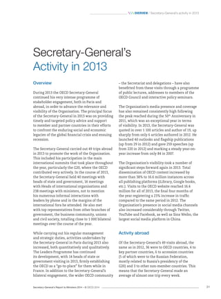 Secretary-General’s Report to Ministers 2014 – © OECD 2014 31
 Overview / Secretary-General’s activity in 2013
– the Secretariat and delegations – have also
benefitted from these visits through a programme
of public lectures, addresses to members of the
OECD Council and interactive policy seminars.
The Organisation’s media presence and coverage
has also remained consistently high following
the peak reached during the 50th
Anniversary in
2011, which was an exceptional year in terms
of visibility. In 2013, the Secretary-General was
quoted in over 1 100 articles and author of 19, up
sharply from only 6 articles authored in 2012. He
launched 40 outlooks and flagship publications
(up from 29 in 2012) and gave 259 speeches (up
from 220 in 2012) and marking a steady year-on-
year increase from only 84 in 2007.
The Organisation’s visibility took a number of
significant steps forward again in 2013. Total
dissemination of OECD content increased by
more than 38% to 16.6 million instances across
all publishing platforms (iLibrary, Google books,
etc.). Visits to the OECD website reached 16.4
million for all of 2013, the final four months of
the year registering a 23% increase in traffic
compared to the same period in 2012. The
Organisation’s presence in social media channels
also increased considerably through Twitter,
YouTube and Facebook, as well as Sina Weibo, the
largest social media platform in China.
Activity abroad
Of the Secretary-General’s 49 visits abroad, the
same as in 2012, 36 were to OECD countries, 4 to
key partner countries, 6 to accession countries
(5 of which were to the Russian Federation,
mostly related to Russia’s presidency of the
G20) and 3 to other non-member countries. This
means that the Secretary-General made an
average of almost one trip every week.
Overview
During 2013 the OECD Secretary-General
continued his very intense programme of
stakeholder engagement, both in Paris and
abroad, in order to advance the relevance and
visibility of the Organisation. The principal focus
of the Secretary-General in 2013 was on providing
timely and targeted policy advice and support
to member and partner countries in their efforts
to confront the enduring social and economic
legacies of the global financial crisis and ensuing
recession.
The Secretary-General carried out 49 trips abroad
in 2013 to promote the work of the Organisation.
This included his participation in the main
international summits that took place throughout
the year, particularly the G20, where the OECD
contributed very actively. In the course of 2013,
the Secretary-General held 40 meetings with
heads of state and government, 16 meetings
with Heads of international organisations and
238 meetings with ministers, not to mention
his numerous informal interactions with
leaders by phone and in the margins of the
international fora he attended. He also met
with top representatives from other branches of
government, the business community, unions
and civil society, totalling close to 1 000 bilateral
meetings over the course of the year.
While carrying out his regular management
and strategic duties, activities undertaken by
the Secretary-General in Paris during 2013 also
increased, both quantitatively and qualitatively.
The Leaders Programme has continued
its development, with 14 heads of state or
government visiting in 2013, firmly establishing
the OECD as a “go-to-place” for them while in
France. In addition to the Secretary-General’s
bilateral engagement, the wider OECD community
Secretary‑General’s
Activity in 2013
 
