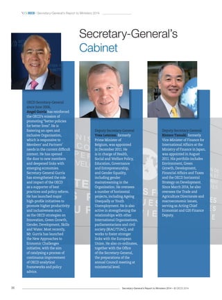 Secretary-General’s Report to Ministers 2014 – © OECD 201436
 OecD / Secretary-General’s Report to Ministers 2014
Secretary-General’s
Cabinet
OECD Secretary-General
since June 2006,
Angel Gurría has reinforced
the OECD’s mission of
promoting “better policies
for better lives”. He is
fostering an open and
inclusive Organisation,
which is responsive to
Members’ and Partners’
needs in the current difficult
context. He has opened
the door to new members
and deepened links with
emerging economies.
Secretary-General Gurría
has strengthened the role
and impact of the OECD
as a supporter of best
practices and policy reform.
He has launched major
high-profile initiatives to
promote higher productivity
and inclusiveness such
as the OECD strategies on
Innovation, Green Growth,
Gender, Development, Skills
and Water. Most recently,
Mr. Gurría has launched
the New Approaches to
Economic Challenges
initiative, with the aim
of catalysing a process of
continuous improvement
of OECD analytical
frameworks and policy
advice.
Deputy Secretary-General
Yves Leterme, formerly
Prime Minister of
Belgium, was appointed
in December 2011. He
is in charge of Health,
Social and Welfare Policy,
Education, Governance
and Entrepreneurship,
and Gender Equality,
including gender
mainstreaming in the
Organisation. He oversees
a number of horizontal
projects, including Ageing
Unequally or Youth
Unemployment. He is also
active in strengthening the
relationships with other
International Organisations,
parliamentarians and civil
society (BIAC/TUAC), and
works to foster stronger
links with the European
Union. He also co-ordinates,
together with the Office
of the Secretary-General,
the preparations of the
annual Council meeting at
ministerial level.
Deputy Secretary-General
Rintaro Tamaki, formerly
Vice-Minister of Finance for
International Affairs at the
Ministry of Finance in Japan,
was appointed in August
2011. His portfolio includes
Environment, Green
Growth, Development,
Financial Affairs and Taxes
and the OECD horizontal
Strategy on Development.
Since March 2014, he also
oversees the Trade and
Agriculture Directorate and
macroeconomic issues,
serving as Acting Chief
Economist and G20 Finance
Deputy.
 