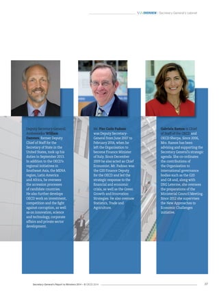 Secretary-General’s Report to Ministers 2014 – © OECD 2014 37
 Overview / Secretary-General’s cabinet
Mr. Pier Carlo Padoan
was Deputy Secretary-
General from June 2007 to
February 2014, when he
left the Organisation to
become Finance Minister
of Italy. Since December
2009 he also acted as Chief
Economist. Mr. Padoan was
the G20 Finance Deputy
for the OECD and led the
strategic response to the
financial and economic
crisis, as well as the Green
Growth and Innovation
Strategies. He also oversaw
Statistics, Trade and
Agriculture.
Deputy Secretary-General,
Ambassador William
Danvers, former Deputy
Chief of Staff for the
Secretary of State in the
United States, took up his
duties in September 2013.
In addition to the OECD’s
regional initiatives in
Southeast Asia, the MENA
region, Latin America
and Africa, he oversees
the accession processes
of candidate countries.
He also further develops
OECD work on investment,
competition and the fight
against corruption, as well
as on innovation, science
and technology, corporate
affairs and private sector
development.
Gabriela Ramos is Chief
of Staff of the OECD and
OECD Sherpa. Since 2006,
Mrs. Ramos has been
advising and supporting the
Secretary General’s strategic
agenda. She co-ordinates
the contributions of
the Organisation to
international governance
bodies such as the G20
and G8 and, along with
DSG Leterme, she oversees
the preparations of the
Ministerial Council Meeting.
Since 2012 she supervises
the New Approaches to
Economic Challenges
initiative.
 