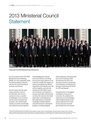 Secretary-General’s Report to Ministers 2014 – © OECD 201438
 oecd / Secretary-General’s Report to Ministers 2014
policy proposals, to be presented
at our next meeting in 2014.
We welcome the role of the
Secretary-General in proposing
new initiatives, including in his
Strategic Orientations for OECD
for 2013 and beyond.
Unemployment is the biggest
challenge in many of our
countries. We underline the
importance of social dialogue
and strengthening the social
policy response to the crisis.
As the crisis has hit youth
particularly hard, we commit
On the occasion of the 2013 OECD
Ministerial Council Meeting
(MCM), we1
have assembled under
the Chairmanship of Norway
and the Vice-Chairmanship of
Australia and Estonia.
Over five years into the most
severe economic crisis of
our lifetimes, the recovery
continues to face a number
of challenges in our countries
and the social consequences
are grave. Our common goal
remains to achieve sustainable
and inclusive economic growth
acknowledging the need for
structural reforms and taking
into account social aspects in our
countries, notably the urgency to
reduce unemployment, address
inequalities and rebuild trust. We
will act together, and with the
assistance of the OECD, to put
our economies on the path to a
strong, sustainable and balanced
recovery. We welcome the initial
steps taken in developing the
New Approaches to Economic
Challenges initiative (NAEC),
and look forward to substantive
progress, including targeted
2013 Ministerial Council
Statement
1. Ministers and Representatives of Australia, Austria, Belgium, Canada, Chile, the Czech Republic, Denmark, Estonia, Finland, France, Germany,
Greece, Hungary, Iceland, Ireland, Israel, Italy, Japan, Korea, Luxembourg, Mexico, the Netherlands, New Zealand, Norway, Poland, Portugal, the Russian
Federation, the Slovak Republic, Slovenia, Spain, Sweden, Switzerland, Turkey, the United Kingdom, the United States and the European Union.
Family photo of the OECD Ministerial Council Meeting 2013
 