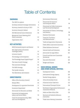 Table of Contents
Overview
The OECD at a glance	 4
Secretary‑General’s Strategic Orientations	 6
Secretary‑General’s Activity in 2013	 31
Secretary-General’s Cabinet	 36
2013 Ministerial Council Statement	 38
Ministerial Council Meeting 2013
Chair’s summary	 41
Organisation chart	 50
Key activities
OECD horizontal projects and themes	 54
New Approaches to Economic
Challenges (NAEC)	 55
Inclusive Growth	 56
The Strategy on Development	 57
The Knowledge-based Capital Project	 58
The Green Growth Strategy	 59
The Innovation Strategy	 60
The Skills Strategy	 61
The Gender Initiative	 62
The OECD Better Life Initiative	 63
Directorates
Office of the Secretary-General	 66
Sherpa Office	 69
Development Co-operation Directorate	 72
Economics Department	 74
Directorate for Education and Skills	 76
Directorate for Employment,
Labour and Social Affairs	 78
Centre for Entrepreneurship, SMEs
and Local Development	 80
Environment Directorate	 82
Directorate for Financial
and Enterprise Affairs	 84
Directorate for Public Governance
and Territorial Development	 86
Directorate for Science, Technology
and Industry	 88
Statistics Directorate	 90
Centre for Tax Policy
and Administration	 92
Trade and Agriculture Directorate	 94
Public Affairs and Communications	 96
Global Relations Secretariat	 98
Internal Audit and Evaluation	 100
Directorate for Legal Affairs	 101
Council and Executive Committee
Secretariat	102
Executive Directorate	 103
Budget and Finance	 104
oecd special bodies
and other special entities
Development Centre	 108
International Energy Agency	 109
Nuclear Energy Agency	 110
Africa Partnership Forum	 112
Financial Action Task Force	 113
International Transport Forum	 114
Multilateral Organisation Performance
Assessment Network	 115
Sahel and West Africa Club	 116
Business and Industry Advisory
Committee	117
Trade Union Advisory Committee	 117
 